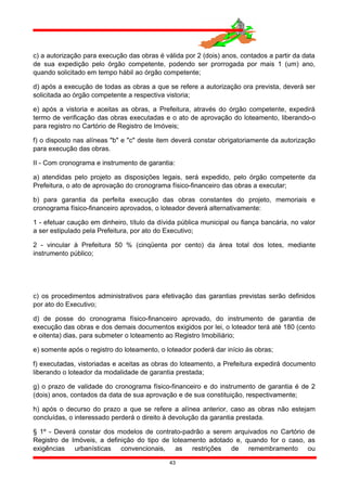 c) a autorização para execução das obras é válida por 2 (dois) anos, contados a partir da data
de sua expedição pelo órgão competente, podendo ser prorrogada por mais 1 (um) ano,
quando solicitado em tempo hábil ao órgão competente;
d) após a execução de todas as obras a que se refere a autorização ora prevista, deverá ser
solicitada ao órgão competente a respectiva vistoria;
e) após a vistoria e aceitas as obras, a Prefeitura, através do órgão competente, expedirá
termo de verificação das obras executadas e o ato de aprovação do loteamento, liberando-o
para registro no Cartório de Registro de Imóveis;
f) o disposto nas alíneas "b" e "c" deste item deverá constar obrigatoriamente da autorização
para execução das obras.
II - Com cronograma e instrumento de garantia:
a) atendidas pelo projeto as disposições legais, será expedido, pelo órgão competente da
Prefeitura, o ato de aprovação do cronograma físico-financeiro das obras a executar;
b) para garantia da perfeita execução das obras constantes do projeto, memoriais e
cronograma físico-financeiro aprovados, o loteador deverá alternativamente:
1 - efetuar caução em dinheiro, título da dívida pública municipal ou fiança bancária, no valor
a ser estipulado pela Prefeitura, por ato do Executivo;
2 - vincular à Prefeitura 50 % (cinqüenta por cento) da área total dos lotes, mediante
instrumento público;
c) os procedimentos administrativos para efetivação das garantias previstas serão definidos
por ato do Executivo;
d) de posse do cronograma físico-financeiro aprovado, do instrumento de garantia de
execução das obras e dos demais documentos exigidos por lei, o loteador terá até 180 (cento
e oitenta) dias, para submeter o loteamento ao Registro Imobiliário;
e) somente após o registro do loteamento, o loteador poderá dar início às obras;
f) executadas, vistoriadas e aceitas as obras do loteamento, a Prefeitura expedirá documento
liberando o loteador da modalidade de garantia prestada;
g) o prazo de validade do cronograma físico-financeiro e do instrumento de garantia é de 2
(dois) anos, contados da data de sua aprovação e de sua constituição, respectivamente;
h) após o decurso do prazo a que se refere a alínea anterior, caso as obras não estejam
concluídas, o interessado perderá o direito à devolução da garantia prestada.
§ 1º - Deverá constar dos modelos de contrato-padrão a serem arquivados no Cartório de
Registro de Imóveis, a definição do tipo de loteamento adotado e, quando for o caso, as
exigências urbanísticas convencionais, as restrições de remembramento ou
43
 