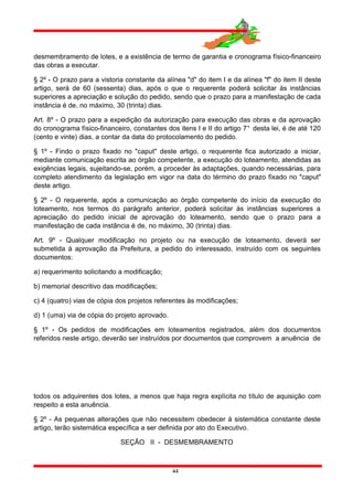 desmembramento de lotes, e a existência de termo de garantia e cronograma físico-financeiro
das obras a executar.
§ 2º - O prazo para a vistoria constante da alínea "d" do item I e da alínea "f" do item II deste
artigo, será de 60 (sessenta) dias, após o que o requerente poderá solicitar às instâncias
superiores a apreciação e solução do pedido, sendo que o prazo para a manifestação de cada
instância é de, no máximo, 30 (trinta) dias.
Art. 8º - O prazo para a expedição da autorização para execução das obras e da aprovação
do cronograma físico-financeiro, constantes dos itens I e II do artigo 7° desta lei, é de até 120
(cento e vinte) dias, a contar da data do protocolamento do pedido.
§ 1º - Findo o prazo fixado no "caput" deste artigo, o requerente fica autorizado a iniciar,
mediante comunicação escrita ao órgão competente, a execução do loteamento, atendidas as
exigências legais, sujeitando-se, porém, a proceder às adaptações, quando necessárias, para
completo atendimento da legislação em vigor na data do término do prazo fixado no "caput"
deste artigo.
§ 2º - O requerente, após a comunicação ao órgão competente do início da execução do
loteamento, nos termos do parágrafo anterior, poderá solicitar às instâncias superiores a
apreciação do pedido inicial de aprovação do loteamento, sendo que o prazo para a
manifestação de cada instância é de, no máximo, 30 (trinta) dias.
Art. 9º - Qualquer modificação no projeto ou na execução de loteamento, deverá ser
submetida à aprovação da Prefeitura, a pedido do interessado, instruído com os seguintes
documentos:
a) requerimento solicitando a modificação;
b) memorial descritivo das modificações;
c) 4 (quatro) vias de cópia dos projetos referentes às modificações;
d) 1 (uma) via de cópia do projeto aprovado.
§ 1º - Os pedidos de modificações em loteamentos registrados, além dos documentos
referidos neste artigo, deverão ser instruídos por documentos que comprovem a anuência de
todos os adquirentes dos lotes, a menos que haja regra explícita no título de aquisição com
respeito a esta anuência.
§ 2º - As pequenas alterações que não necessitem obedecer à sistemática constante deste
artigo, terão sistemática específica a ser definida por ato do Executivo.
SEÇÃO II - DESMEMBRAMENTO
44
 