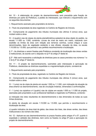 Art. 10 - A elaboração do projeto de desmembramento será precedida pela fixação de
diretrizes por parte da Prefeitura, a pedido do interessado, que instruirá o requerimento com
os seguintes documentos:
I - Requerimento assinado pelo proprietário do terreno.
II - Título de propriedade da área registrado no Cartório de Registro de Imóveis.
III - Comprovante do pagamento dos tributos municipais dos últimos 5 (cinco) anos, que
incidam sobre a área.
IV - 4 (quatro) vias de cópias de planta planialtimétrica-cadastral da área objeto do pedido, na
escala 1:1.000 ou 1:500, contendo: curvas de nível de metro em metro, indicando com
exatidão os limites da área com relação aos terrenos vizinhos, cursos d'água e suas
denominações, tipos de vegetação existente e vias oficiais; situação da área, na escala
1:10.000 ou 1:5.000, que permita o seu perfeito reconhecimento e localização.
§ 1º - As diretrizes a serem fixadas pela Prefeitura constarão da localização das áreas verdes
e institucionais, de acordo com o disposto no § 4º do artigo 2º desta lei.
§ 2º - Não será necessária a solicitação de diretrizes para os casos previstos nos números 1 e
2 do § 4º do artigo 2º desta lei.
Art. 11 - O projeto de desmembramento, submetido pelo interessado à aprovação da
Prefeitura, obedecidas as diretrizes expedidas e a regulamentação própria, constará de:
I - Requerimento assinado pelo proprietário.
II - Título de propriedade da área, registrado no Cartório de Registro de Imóveis.
III - Comprovante do pagamento dos tributos municipais dos últimos 5 (cinco) anos, que
incidam sobre a área.
IV - 1 (uma) via de cópia de planta em escala 1:500 ou 1:1.000, com indicação da situação da
área anterior ao desmembramento, vias de circulação lindeiras, dimensões e confrontações.
V - 1 (uma) via copiativa e 4 (quatro) vias de cópias em escala 1:500 ou 1:1.000 do projeto,
assinadas pelo proprietário e por profissional habilitado e registrado na Prefeitura, contendo:
a) indicação dos lotes resultantes do desmembramento e das dimensões de todas as suas
linhas divisórias;
b) planta de situação em escala 1:10.000 ou 1:5.000, que permita o reconhecimento e
localização da área;
c) quadro indicativo da área total da gleba, das áreas dos lotes, das áreas verdes, das áreas
institucionais e do número dos lotes.
Art. 12 - Aplicam-se aos desmembramentos os prazos fixados pelos artigos 4º e 5º, quanto à
expedição e validade das diretrizes, bem como os fixados no artigo 8º para a aprovação do
projeto de desmembramento.
45
 