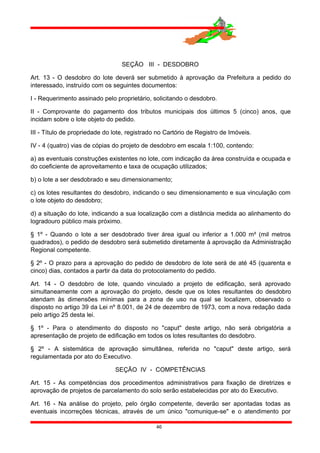 SEÇÃO III - DESDOBRO
Art. 13 - O desdobro do lote deverá ser submetido à aprovação da Prefeitura a pedido do
interessado, instruído com os seguintes documentos:
I - Requerimento assinado pelo proprietário, solicitando o desdobro.
II - Comprovante do pagamento dos tributos municipais dos últimos 5 (cinco) anos, que
incidam sobre o lote objeto do pedido.
III - Título de propriedade do lote, registrado no Cartório de Registro de Imóveis.
IV - 4 (quatro) vias de cópias do projeto de desdobro em escala 1:100, contendo:
a) as eventuais construções existentes no lote, com indicação da área construída e ocupada e
do coeficiente de aproveitamento e taxa de ocupação utilizados;
b) o lote a ser desdobrado e seu dimensionamento;
c) os lotes resultantes do desdobro, indicando o seu dimensionamento e sua vinculação com
o lote objeto do desdobro;
d) a situação do lote, indicando a sua localização com a distância medida ao alinhamento do
logradouro público mais próximo.
§ 1º - Quando o lote a ser desdobrado tiver área igual ou inferior a 1.000 m² (mil metros
quadrados), o pedido de desdobro será submetido diretamente à aprovação da Administração
Regional competente.
§ 2º - O prazo para a aprovação do pedido de desdobro de lote será de até 45 (quarenta e
cinco) dias, contados a partir da data do protocolamento do pedido.
Art. 14 - O desdobro de lote, quando vinculado a projeto de edificação, será aprovado
simultaneamente com a aprovação do projeto, desde que os lotes resultantes do desdobro
atendam às dimensões mínimas para a zona de uso na qual se localizem, observado o
disposto no artigo 39 da Lei nº 8.001, de 24 de dezembro de 1973, com a nova redação dada
pelo artigo 25 desta lei.
§ 1º - Para o atendimento do disposto no "caput" deste artigo, não será obrigatória a
apresentação de projeto de edificação em todos os lotes resultantes do desdobro.
§ 2º - A sistemática de aprovação simultânea, referida no "caput" deste artigo, será
regulamentada por ato do Executivo.
SEÇÃO IV - COMPETÊNCIAS
Art. 15 - As competências dos procedimentos administrativos para fixação de diretrizes e
aprovação de projetos de parcelamento do solo serão estabelecidas por ato do Executivo.
Art. 16 - Na análise do projeto, pelo órgão competente, deverão ser apontadas todas as
eventuais incorreções técnicas, através de um único "comunique-se" e o atendimento por
46
 
