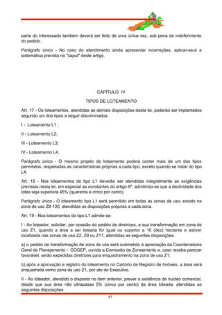 parte do interessado também deverá ser feito de urna única vez, sob pena de indeferimento
do pedido.
Parágrafo único - No caso do atendimento ainda apresentar incorreções, aplicar-se-á a
sistemática prevista no "caput" deste artigo.
CAPÍTULO IV
TIPOS DE LOTEAMENTO
Art. 17 - Os loteamentos, atendidas as demais disposições desta lei, poderão ser implantados
segundo um dos tipos a seguir discriminados:
I - Loteamento L1 ;
II - Loteamento L2;
III - Loteamento L3;
IV - Loteamento L4.
Parágrafo único - O mesmo projeto de loteamento poderá conter mais de um dos tipos
permitidos, respeitadas as características próprias a cada tipo, exceto quando se tratar do tipo
L4.
Art. 18 - Nos loteamentos do tipo L1 deverão ser atendidas integralmente as exigências
previstas nesta lei, em especial as constantes do artigo 6º, admitindo-se que a declividade dos
lotes seja superiora 45% (quarenta e cinco por cento).
Parágrafo único - O loteamento tipo L1 será permitido em todas as zonas de uso, exceto na
zona de uso Z8-100, atendidas as disposições próprias a cada zona.
Art. 19 - Nos loteamentos do tipo L1 admite-se:
I - Ao loteador, solicitar, por ocasião do pedido de diretrizes, a sua transformação em zona de
uso Z1, quando a área a ser loteada for igual ou superior a 10 (dez) hectares e estiver
localizada nas zonas de uso Z2, Z9 ou Z11, atendidas as seguintes disposições:
a) o pedido de transformação de zona de uso será submetido à apreciação da Coordenadoria
Geral de Planejamento - COGEP, ouvida a Comissão de Zoneamento e, caso receba parecer
favorável, serão expedidas diretrizes para enquadramento na zona de uso Z1;
b) após a aprovação e registro do loteamento no Cartório de Registro de Imóveis, a área será
enquadrada como zona de uso Z1, por ato do Executivo.
II - Ao loteador, atendido o disposto no item anterior, prever a existência de núcleo comercial,
desde que sua área não ultrapasse 5% (cinco por cento) da área loteada, atendidas as
seguintes disposições:
47
 