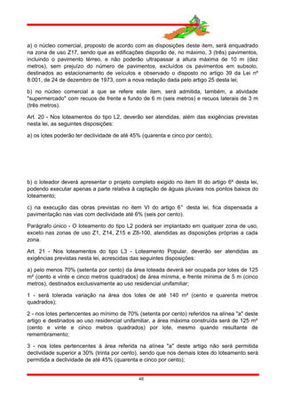a) o núcleo comercial, proposto de acordo com as disposições deste item, será enquadrado
na zona de uso Z17, sendo que as edificações disporão de, no máximo, 3 (três) pavimentos,
incluindo o pavimento térreo, e não poderão ultrapassar a altura máxima de 10 m (dez
metros), sem prejuízo do número de pavimentos, excluídos os pavimentos em subsolo,
destinados ao estacionamento de veículos e observado o disposto no artigo 39 da Lei nº
8.001, de 24 de dezembro de 1973, com a nova redação dada pelo artigo 25 desta lei;
b) no núcleo comercial a que se refere este item, será admitida, também, a atividade
"supermercado" com recuos de frente e fundo de 6 m (seis metros) e recuos laterais de 3 m
(três metros).
Art. 20 - Nos loteamentos do tipo L2, deverão ser atendidas, além das exigências previstas
nesta lei, as seguintes disposições:
a) os lotes poderão ter declividade de até 45% (quarenta e cinco por cento);
b) o loteador deverá apresentar o projeto completo exigido no item III do artigo 6º desta lei,
podendo executar apenas a parte relativa à captação de águas pluviais nos pontos baixos do
loteamento;
c) na execução das obras previstas no item VI do artigo 6° desta lei, fica dispensada a
pavimentação nas vias com declividade até 6% (seis por cento).
Parágrafo único - O loteamento do tipo L2 poderá ser implantado em qualquer zona de uso,
exceto nas zonas de uso Z1, Z14, Z15 e Z8-100, atendidas as disposições próprias a cada
zona.
Art. 21 - Nos loteamentos do tipo L3 - Loteamento Popular, deverão ser atendidas as
exigências previstas nesta lei, acrescidas das seguintes disposições:
a) pelo menos 70% (setenta por cento) da área loteada deverá ser ocupada por lotes de 125
m² (cento e vinte e cinco metros quadrados) de área mínima, e frente mínima de 5 m (cinco
metros), destinados exclusivamente ao uso residencial unifamiliar;
1 - será tolerada variação na área dos lotes de até 140 m² (cento e quarenta metros
quadrados);
2 - nos lotes pertencentes ao mínimo de 70% (setenta por cento) referidos na alínea "a" deste
artigo e destinados ao uso residencial unifamiliar, a área máxima construída será de 125 m²
(cento e vinte e cinco metros quadrados) por lote, mesmo quando resultante de
remembramento;
3 - nos lotes pertencentes à área referida na alínea "a" deste artigo não será permitida
declividade superior a 30% (trinta por cento), sendo que nos demais lotes do loteamento será
permitida a declividade de até 45% (quarenta e cinco por cento);
48
 