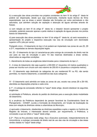 b) a execução das obras previstas nos projetos constantes do item IV do artigo 6° desta lei
poderá ser dispensada, desde que seja comprovada, mediante laudo técnico de firma
especializada, que as áreas a serem loteadas são formadas por solos permeáveis e não
saturados, que admitem solução de captação e absorção de águas servidas através de
fossas;
c) com relação ao item III do artigo 6° desta lei, o loteador deverá apresentar o projeto
completo, podendo executar apenas a parte relativa à captação de águas pluviais nos pontos
baixos do loteamento;
d) para execução das obras previstas no item VI do artigo 6° desta lei, só será necessária a
apresentação do projeto e respectiva execução nas vias de circulação com declividade
superior a 8% (oito por cento).
Parágrafo único - O loteamento do tipo L3 só poderá ser implantado nas zonas de uso Z2, Z9
e Z11, respeitadas as demais disposições legais.
Art. 22 - O loteamento do tipo L4 caracteriza-se pela outorga de concessão de direito real de
uso para as vias de circulação e para 1/3 das reservas destinadas a áreas verdes,
observadas as seguintes condições:
I - Atendimento de todas as exigências determinadas para o loteamento do tipo L1.
II - A área do loteamento não seja superior a 200.000 m² (duzentos mil metros quadrados) e
possa ser inscrita num círculo com raio máximo de 250.00 m (duzentos e cinqüenta metros).
III - O loteamento seja destinado às categorias de uso residencial R1 ou R3, não sendo
permitido, no mesmo loteamento, a coexistência das duas categorias.
IV - O loteamento será admitido em todas as zonas de uso, exceto nas zonas Z6 e Z8-100,
atendidas as disposições próprias a cada zona.
§ 1º - A outorga da concessão referida no "caput" deste artigo, deverá obedecer às seguintes
exigências:
a) solicitação à Prefeitura, através do pedido de diretrizes para a execução desta modalidade
de loteamento;
b) a anuência da Prefeitura dependerá de parecer favorável da Coordenadoria Geral de
Planejamento - COGEP, ouvida a Comissão de Zoneamento, em função da localização da
área com relação às diretrizes viárias e urbanísticas do Município;
c) aprovado o loteamento, obedecidas as diretrizes expedidas e após o registro no Cartório de
Registro de Imóveis, o interessado deverá solicitar, por requerimento, à Prefeitura, a
concessão a que se refere o "caput" deste artigo.
§ 2º - Para os fins previstos neste artigo, fica o Executivo autorizado, independentemente de
concorrência, a outorgar concessão de direito real de uso das vias de circulação e das áreas
verdes citadas no "caput" deste artigo.
49
 