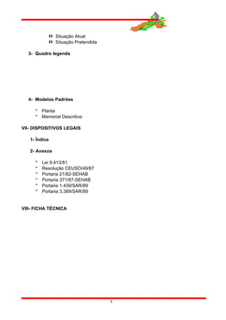  Situação Atual
 Situação Pretendida
3- Quadro legenda
4- Modelos Padrões
 Planta
 Memorial Descritivo
VII- DISPOSITIVOS LEGAIS
1- Índice
2- Anexos
 Lei 9.413/81
 Resolução CEUSO/49/87
 Portaria 21/82-SEHAB
 Portaria 371/87-SEHAB
 Portaria 1.439/SAR/89
 Portaria 3.389/SAR/89
VIII- FICHA TÉCNICA
5
 