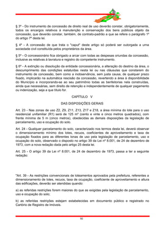 § 3º - Do instrumento de concessão de direito real de uso deverão constar, obrigatoriamente,
todos os encargos relativos à manutenção e conservação dos bens públicos objeto da
concessão, que deverão constar, também, de contrato-padrão a que se refere o parágrafo 1º
do artigo 7º desta lei.
§ 4º - A concessão de que trata o "caput" deste artigo só poderá ser outorgada a urna
sociedade civil constituída pelos proprietários da área.
§ 5º - O concessionário fica obrigado a arcar com todas as despesas oriundas da concessão,
inclusive as relativas à lavratura e registro do competente instrumento.
§ 6º - A extinção ou dissolução da entidade concessionária, a alteração do destino da área, o
descumprimento das condições estatuídas nesta lei ou nas cláusulas que constarem do
instrumento de concessão, bem como a inobservância, sem justa causa, de qualquer prazo
fixado, implicarão na automática rescisão da concessão, revertendo a área à disponibilidade
do Município e incorporando-se ao seu patrimônio todas as benfeitorias nela construídas,
ainda que necessárias, sem direito de retenção e independentemente de qualquer pagamento
ou indenização, seja a que título for.
CAPÍTULO V
DAS DISPOSIÇÕES GERAIS
Art. 23 - Nas zonas de uso Z2, Z9, Z11, Z13, Z17 e Z18, a área mínima do lote para o uso
residencial unifamiliar (R1) será de 125 m² (cento e vinte e cinco metros quadrados), com
frente mínima de 5 m (cinco metros), obedecidas as demais disposições da legislação de
parcelamento, uso e ocupação do solo.
Art. 24 - Qualquer parcelamento do solo, caracterizado nos termos desta lei, deverá observar
o dimensionamento mínimo dos lotes, recuos, coeficientes de aproveitamento e taxa de
ocupação fixados para as diferentes lonas de uso pela legislação de parcelamento, uso e
ocupação do solo, observado o disposto no artigo 39 da Lei nº 8.001, de 24 de dezembro de
1973, com a nova redação dada pelo artigo 25 desta lei.
Art. 25 - O artigo 39 da Lei nº 8.001, de 24 de dezembro de 1973, passa a ter a seguinte
redação:
"Art. 39 - As restrições convencionais de loteamentos aprovados pela prefeitura, referentes a
dimensionamento de lotes, recuos, taxa de ocupação, coeficiente de aproveitamento e altura
das edificações, deverão ser atendidas quando:
a) as referidas restrições forem maiores do que as exigidas pela legislação de parcelamento,
uso e ocupação do solo;
b) as referidas restrições estejam estabelecidas em documento público e registrado no
Cartório de Registro de Imóveis.
50
 