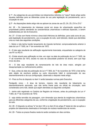 § 1º - As categorias de uso permitidas nos loteamentos referidos no "caput" deste artigo serão
aquelas definidas para as diferentes zonas de uso pela legislação de parcelamento, uso e
ocupação do solo.
§ 2º - As disposições deste artigo não se aplicam às zonas de uso Z3, Z4, Z5, Z10 e Z12."
Art. 26 - Os loteamentos de interesse social em áreas de urbanização específica de
propriedade pública atenderão às características urbanísticas e edilícias especiais, a serem
estabelecidas por ato do Executivo.
Art. 27 - O lote com frente mínima e área total inferiores às definidas, para cada zona de uso,
pela legislação de parcelamento, uso e ocupação do solo, será tolerado, desde que atendidas
uma ou mais das seguintes condições:
I - Sobre o lote tenha havido lançamento de imposto territorial, comprovadamente anterior à
data da Lei nº 7.805, de 1º de novembro de 1972.
II - O lote seja resultante de edificação regularmente licenciada, enquadrada na categoria de
uso R1 ou R2.01.
III - Exista alvará para edificação no lote, em vigor na data da publicação da Lei nº 7.805, de
1º de novembro de 1972, exceto no caso de caducidade posterior do alvará, sem que haja
início da obra.
IV - O lote seja resultante de remanescente de lote de área maior, atingido por
desapropriação ou melhoramento público.
V - Que, antes da data de publicação da Lei nº 7.805, de 1º de novembro de 1972 o lote tenha
sido objeto de escritura pública ou outro documento hábil à comprovação do seu
desmembramento e de sua configuração, observado o disposto neste artigo.
VI - Para os fins do disposto no item V serão baixadas normas pelo Executivo.
Parágrafo único - A área de terreno, mesmo não resultante de loteamento ou
desmembramento aprovado, que não tenha frente para via oficial de circulação, será
considerada como lote, desde que sejam atendidas as seguintes condições:
1 - tenha sido registrada no Cartório de Registro de Imóveis, antes da publicação da Lei nº
7.805, de 1º de novembro de 1972;
2 - seja obtida servidão de passagem, com dimensão que atenda às exigências urbanísticas
para as diferentes categorias de uso, conforme a legislação de parcelamento, uso e ocupação
do solo.
Art. 28 - O disposto na alínea "a" do item VIII e no item IX do artigo 2º desta lei não se aplica a
projetos de loteamentos destinados à formação de núcleos residenciais de recreio.
Art. 29 - Todos os prazos fixados nesta lei serão contados em dias corridos.
51
 