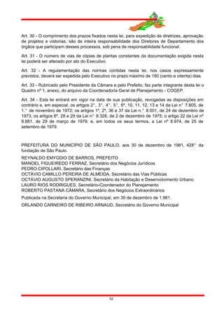Art. 30 - O comprimento dos prazos fixados nesta lei, para expedição de diretrizes, aprovação
de projetos e vistorias, são de inteira responsabilidade dos Diretores de Departamento dos
órgãos que participam desses processos, sob pena de responsabilidade funcional.
Art. 31 - O número de vias de cópias de plantas constantes da documentação exigida nesta
lei poderá ser alterado por ato do Executivo.
Art. 32 - A regulamentação das normas contidas nesta lei, nos casos expressamente
previstos, deverá ser expedida pelo Executivo no prazo máximo de 180 (cento e oitenta) dias.
Art. 33 - Rubricado pelo Presidente da Câmara e pelo Prefeito, faz parte integrante desta lei o
Quadro nº 1, anexo, do arquivo da Coordenadoria Geral de Planejamento - COGEP.
Art. 34 - Esta lei entrará em vigor na data de sua publicação, revogadas as disposições em
contrário e, em especial, os artigos 2°, 3°, 4°, 5°, 6º, 10, 11, 12, 13 e 14 da Lei n° 7.805, de
1.° de novembro de 1972; os artigos 1º, 2º, 36 e 37 da Lei n.° 8.001, de 24 de dezembro de
1973; os artigos 6º, 28 e 29 da Lei n° 8.328, de 2 de dezembro de 1975; o artigo 22 da Lei nº
8.881, de 29 de março de 1979; e, em todos os seus termos, a Lei nº 8.974, de 25 de
setembro de 1979.
PREFEITURA DO MUNICÍPIO DE SÃO PAULO, aos 30 de dezembro de 1981, 428° da
fundação de São Paulo.
REYNALDO EMYGDIO DE BARROS, PREFEITO
MANOEL FIGUEIREDO FERRAZ, Secretário dos Negócios Jurídicos
PEDRO CIPOLLARI, Secretário das Finanças
OCTÁVIO CAMILLO PEREIRA DE ALMEIDA, Secretário das Vias Públicas
OCTÁVIO AUGUSTO SPERANZINI, Secretário da Habitação e Desenvolvimento Urbano
LAURO RIOS RODRIGUES, Secretário-Coordenador do Planejamento
ROBERTO PASTANA CÂMARA, Secretário dos Negócios Extraordinários
Publicada na Secretaria do Governo Municipal, em 30 de dezembro de 1.981.
ORLANDO CARNEIRO DE RIBEIRO ARNAUD, Secretário do Governo Municipal
52
 