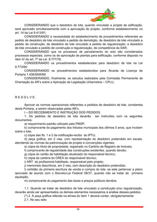 CONSIDERANDO que o desdobro de lote, quando vinculado a projeto de edificação,
será aprovado simultaneamente com a aprovação do projeto, conforme estabelecimento no
art. 14 da Lei 9.413/81;
CONSIDERANDO a necessidade do estabelecimento de procedimentos referentes ao
pedido de desdobro de lote vinculado a pedido de demolição, de desdobro de lote vinculado a
pedido de construção, de desdobro de lote vinculado a pedido de regularização, e desdobro
de lote vinculado a pedido de construção e regularização, de competência da SAR;
CONSIDERANDO que os processos de parcelamento do solo são considerados
processos especiais, como os de aprovação de plantas para edificação, conforme disposto no
ítem IV do art. 7º da Lei 8.777/78;
CONSIDERANDO os procedimentos estabelecidos para desdobro de lote na Lei
9.773/84;
CONSIDERANDO os procedimentos estabelecidos para Alvarás de Licença de
Portaria 1.438/SAR/89;
CONSIDERANDO, finalmente, os estudos realizados pela Comissão Permanente de
Orientação às AR’s sobre a Aplicação de Legislação Urbanística – CPLU,
R E S O L V E:
Aprovar as normas operacionais referentes a pedidos de desdobro de lote, constantes
desta Portaria, a serem observadas pelas AR’s.
I – DO RECEBIMENTO E INSTRUÇÃO DOS PEDIDOS
1. Os pedidos de desdobro de lote deverão ser instruídos com os seguintes
documentos:
a) requerimento padrão utilizado pela PMSP;
b) comprovante do pagamento dos tributos municipais dos últimos 5 anos, que incidam
sobre o lote;
c) cópia das fls. 1 e 2 da notificação-recibo do IPTU;
d) peça gráfica, em 2 vias, com representação do desdobro pretendido em escala,
atendendo às normas da padronização de projeto e convenções vigentes;
e) cópia do título de propriedade, registrado no Cartório de Registro de Imóveis;
f) comprovante de regularidade das construções existentes, quando devido;
g) cópia do cartão de habilitação atualizado do responsável técnico;
h) cópia da carteira do CREA do responsável técnico;
i) ART do profissional habilitado, responsável pelo projeto;
j) memoriais descritivos, em 2 vias, com descrição do desdobro pretendido;
l) certidão da primeira escritura de venda e compra do lote, se este pertencer a plano
aprovado de acordo com o Decreto-Lei Federal 58/37, quando não se tratar de primeira
aquisição;
m) comprovante do pagamento das taxas e preços públicos devidos.
1.1. Quando se tratar de desdobro de lote vinculado a construção e/ou regularização,
deverão ainda ser apresentados os demais elementos necessários à análise desses pedidos.
(*) 2. A peça gráfica referida na alínea do ítem 1 deverá conter, obrigatoriamente:
2.1. No seu selo:
56
 