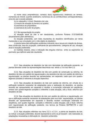 a) nome do(s) proprietário(s); nome(s) do(s) logradouro(s) lindeiro(s) ao terreno;
número(s) do imóvel, quando existir(em); número(s) do (s) contribuinte(s) correspondente(s);
zona de uso e escala adotada;
b) no cabeçalho, o título: Desdobro de Lote;
c) croquis de situação do terreno na quadra;
d) assinatura do proprietário;
e) assinatura do autor do projeto;
2.2. Na representação do projeto:
a) situação atual do lote a ser desdobrado, conforme Portaria 2137/SAR//88
(levantamento plani-altimétrico);
b) situação pretendida, com lotes resultantes do desdobro identificados por letras
maiúsculas e sua vinculação com o lote objeto do desdobro;
c) planta baixa das edificações existentes indicando seus recuos em relação às divisas,
área construída, taxa de ocupação, coeficiente de aproveitamento, categoria de uso, situação
atual e situação pretendida;
d) medidas lineares, área e indicação dos ângulos internos entre os segmentos do
perímetro que definirá cada lote resultante.
2.2.1. Nas situações de desdobro de lote com demolição da edificação existente, as
plantas deverão conter as representações descritivas nas letras a, b e d do ítem 2.2.
2.2.2. Nas situações de desdobro de lote com pedido de construção ou reforma, de
desdobro de lote com pedido de regularização e de desdobro de lote com pedido de reforma e
regularização, as plantas deverão ser apresentadas, em separado, cada qual com quadro-
legenda completo e referente à situação específica.
2.2.3. Nas situações de desdobro de lote com pedido de reforma, em virtude de a
edificação existente necessitar de adaptações para a realização do desdobro, as plantas
deverão ser apresentadas em separado e receber a numeração ordenada em seqüência,
ambas com quadro-legenda completo e referente a cada situação, sob o título: reforma com
desdobro de lote.
2.2.4. Nas situações de desdobro de lote com pedido de reforma e regularização, em
que a edificação existente necessitar de adaptações para sua total regularização, as plantas
deverão ser apresentadas em separado e deverão receber numeração ordenada em
seqüência, com quadro legenda completo e referente a cada situação, sob o título: reforma
com regularização de edificação existente, nos termos da Portaria 56/PREF/76 e com
desdobro de lote.
2.2.5. Nas situações referidas nos ítens 2.2.3. e 2.2.4., a planta de desdobro de lote,
ao indicar a situação pretendida, deverá representá-la como se já tivessem sido realizadas as
adaptações necessárias à efetivação do desdobro pretendido.
57
 