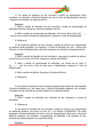 11. No pedido de desdobro de lote vinculado a pedido de regularização serão
expedidos, em separado, o Alvará de Desdobro de Lote e o Auto de Regularização, devendo
o despacho ser exarado nos seguintes termos:
Despacho:
1- Defiro o pedido de Desdobro de Lote vinculado a pedido da regularização da
edificação existente, Expeça-se o Alvará de Desdobro de Lote.
2- Defiro o pedido de regularização da edificação, nos termos da(s) Lei(s) nº(s)...........
– a(s) que serviu (iram) de base para regularização. Expeça-se o Auto de Regularização.
3- Publique-se.
12. No pedido de desdobro de lote vinculado a pedido da reforma com regularização
do existente serão expedidos, em separado, o Alvará de Desdobro de Lote, o Alvará para
Reforma e o Auto de Regularização, devendo o despacho ser exarado nos seguintes termos:
Despacho:
1- Defiro o pedido de Desdobro de lote vinculado à aprovação de pedido de reforma,
nos termos do art.14 da Lei 9.413/81. Expeça-se o Alvará de Desdobro.
2- Defiro o pedido de regularização de edificação, nos termos da (s) Lei(s) nº
(s).............- a(s) que serviu (iram) de base para a regularização. Expeça-se o Auto de
Regularização.
3- Defiro o pedido de reforma. Expeça-se o Alvará de Reforma.
4- Publique-se.
13. No pedido de desdobro de lote vinculado a pedido de demolição não será expedido
o Alvará de Desdobro de Lote. Neste caso, o Alvará de Demolição englobará, sob condição,
o desdobro de lote, devendo ser exarado despacho nos seguintes termos:
Despacho:
1- Defiro o pedido de demolição com desdobro de lote. Expeça-se o Alvará de
Demolição.
2- Publique-se.
14. No pedido de desdobro de lote vinculado a pedido de reforma com regularização
da edificação existente, nos termos do ítem VII, 2, da Portaria 1733/SGSP/87, não serão
expedidos o Alvará de Desdobro de Lote e o Auto de Regularização. Neste caso, o Alvará de
Reforma englobará, sob condição, a regularização da edificação e do desdobro de lote,
devendo ser exarado despacho nos seguintes termos:
Despacho:
59
 