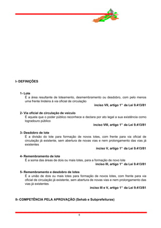 I- DEFINIÇÕES
1- Lote
É a área resultante de loteamento, desmembramento ou desdobro, com pelo menos
uma frente lindeira à via oficial de circulação
inciso VII, artigo 1° da Lei 9.413/81
2- Via oficial de circulação de veículo
É aquela que o poder público reconhece e declara por ato legal a sua existência como
logradouro público
inciso VIII, artigo 1° da Lei 9.413/81
3- Desdobro de lote
É a divisão do lote para formação de novos lotes, com frente para via oficial de
circulação já existente, sem abertura de novas vias e nem prolongamento das vias já
existentes
inciso V, artigo 1° da Lei 9.413/81
4- Remembramento de lote
É a soma das áreas de dois ou mais lotes, para a formação de novo lote
inciso III, artigo 1° da Lei 9.413/81
5- Remembramento e desdobro de lotes
É a união de dois ou mais lotes para formação de novos lotes, com frente para via
oficial de circulação já existente, sem abertura de novas vias e nem prolongamento das
vias já existentes
inciso III e V, artigo 1° da Lei 9.413/81
II- COMPETÊNCIA PELA APROVAÇÃO (Sehab e Subprefeituras)
6
 