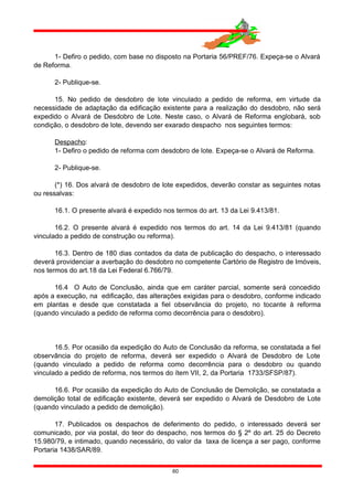1- Defiro o pedido, com base no disposto na Portaria 56/PREF/76. Expeça-se o Alvará
de Reforma.
2- Publique-se.
15. No pedido de desdobro de lote vinculado a pedido de reforma, em virtude da
necessidade de adaptação da edificação existente para a realização do desdobro, não será
expedido o Alvará de Desdobro de Lote. Neste caso, o Alvará de Reforma englobará, sob
condição, o desdobro de lote, devendo ser exarado despacho nos seguintes termos:
Despacho:
1- Defiro o pedido de reforma com desdobro de lote. Expeça-se o Alvará de Reforma.
2- Publique-se.
(*) 16. Dos alvará de desdobro de lote expedidos, deverão constar as seguintes notas
ou ressalvas:
16.1. O presente alvará é expedido nos termos do art. 13 da Lei 9.413/81.
16.2. O presente alvará é expedido nos termos do art. 14 da Lei 9.413/81 (quando
vinculado a pedido de construção ou reforma).
16.3. Dentro de 180 dias contados da data de publicação do despacho, o interessado
deverá providenciar a averbação do desdobro no competente Cartório de Registro de Imóveis,
nos termos do art.18 da Lei Federal 6.766/79.
16.4 O Auto de Conclusão, ainda que em caráter parcial, somente será concedido
após a execução, na edificação, das alterações exigidas para o desdobro, conforme indicado
em plantas e desde que constatada a fiel observância do projeto, no tocante à reforma
(quando vinculado a pedido de reforma como decorrência para o desdobro).
16.5. Por ocasião da expedição do Auto de Conclusão da reforma, se constatada a fiel
observância do projeto de reforma, deverá ser expedido o Alvará de Desdobro de Lote
(quando vinculado a pedido de reforma como decorrência para o desdobro ou quando
vinculado a pedido de reforma, nos termos do ítem VII, 2, da Portaria 1733/SFSP/87).
16.6. Por ocasião da expedição do Auto de Conclusão de Demolição, se constatada a
demolição total de edificação existente, deverá ser expedido o Alvará de Desdobro de Lote
(quando vinculado a pedido de demolição).
17. Publicados os despachos de deferimento do pedido, o interessado deverá ser
comunicado, por via postal, do teor do despacho, nos termos do § 2º do art. 25 do Decreto
15.980/79, e intimado, quando necessário, do valor da taxa de licença a ser pago, conforme
Portaria 1438/SAR/89.
60
 