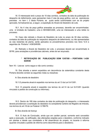 18. O interessado terá o prazo de 10 dias corridos, contados da data da publicação do
despacho de deferimento, para apresentar mais 2 vias da peça gráfica, com as assinaturas
previstas no ítem I. 2 desta Portaria, as quais serão confrontadas com as do projeto
aprovado, formalizando-se, a seguir, a expedição do Alvará de Desdobro de Lote.
18.1. As 4 vias da peça gráfica anexadas ao processo, deverão ser encaminhadas:
uma à Unidade de Cadastro; uma à SEHAB/CASE, uma ao interessado e uma retida no
processo.
19. Caso não retirado o Alvará de Desdobro de Lote no prazo de 30 dias corridos,
contados da data de publicação do respectivo despacho de deferimento, ou não apresentadas
as vias restantes de planta, serão aplicados os procedimentos previstos nos ítens 12.4 e
seguintes da Portaria 1.438/SAR/89.
20. Retirado o Alvará de Desdobro de Lote, o processo deverá ser encaminhado à
SF/RI, para anotações e providências cabíveis, antes de ser arquivado.
 RETIFICAÇÃO DE PUBLICAÇÃO DOM 13/07/89 – PORTARIA 1.439/
SAR/89
Ítem 16 – Leia-se como segue e não como constou:
16. Dos alvarás a serem expedidos em decorrência da sistemática constante desta
Portaria deverão constar as seguintes notas ou ressalvas:
A- Dos alvarás de desdobro
16.1.O presente alvará é expedido nos termos do art.13 da Lei 9.413/81.
16.2. O presente alvará é expedido nos termos do art.14 da Lei 9.413/81 (quando
vinculado a pedido de construção ou reformas).
16.3. Dentro de 180 dias contados da data de publicação do despacho, o interessado
deverá providenciar a averbação do desdobro no competente Cartório de Registro de Imóveis,
nos termos do art.18 da Lei Federal 6.766/79.
B- Dos alvarás de licença
16.4. O Auto de Conclusão, ainda que em caráter parcial, somente será concedido
após a execução, na edificação, das alterações exigidas para o desdobro, conforme indicado
em plantas e desde que constatada a fiel observância do projeto, no tocante à reforma
(quando vinculado a pedido de reforma como decorrência para o desdobro).
61
 