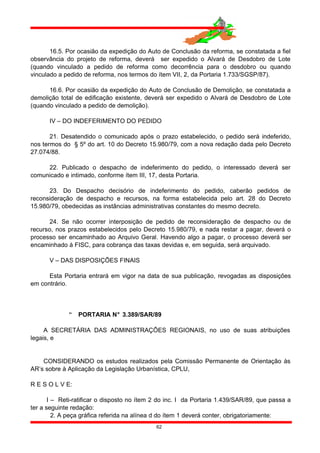 16.5. Por ocasião da expedição do Auto de Conclusão da reforma, se constatada a fiel
observância do projeto de reforma, deverá ser expedido o Alvará de Desdobro de Lote
(quando vinculado a pedido de reforma como decorrência para o desdobro ou quando
vinculado a pedido de reforma, nos termos do ítem VII, 2, da Portaria 1.733/SGSP/87).
16.6. Por ocasião da expedição do Auto de Conclusão de Demolição, se constatada a
demolição total de edificação existente, deverá ser expedido o Alvará de Desdobro de Lote
(quando vinculado a pedido de demolição).
IV – DO INDEFERIMENTO DO PEDIDO
21. Desatendido o comunicado após o prazo estabelecido, o pedido será indeferido,
nos termos do § 5º do art. 10 do Decreto 15.980/79, com a nova redação dada pelo Decreto
27.074/88.
22. Publicado o despacho de indeferimento do pedido, o interessado deverá ser
comunicado e intimado, conforme ítem III, 17, desta Portaria.
23. Do Despacho decisório de indeferimento do pedido, caberão pedidos de
reconsideração de despacho e recursos, na forma estabelecida pelo art. 28 do Decreto
15.980/79, obedecidas as instâncias administrativas constantes do mesmo decreto.
24. Se não ocorrer interposição de pedido de reconsideração de despacho ou de
recurso, nos prazos estabelecidos pelo Decreto 15.980/79, e nada restar a pagar, deverá o
processo ser encaminhado ao Arquivo Geral. Havendo algo a pagar, o processo deverá ser
encaminhado à FISC, para cobrança das taxas devidas e, em seguida, será arquivado.
V – DAS DISPOSIÇÕES FINAIS
Esta Portaria entrará em vigor na data de sua publicação, revogadas as disposições
em contrário.
 PORTARIA N° 3.389/SAR/89
A SECRETÁRIA DAS ADMINISTRAÇÕES REGIONAIS, no uso de suas atribuições
legais, e
CONSIDERANDO os estudos realizados pela Comissão Permanente de Orientação às
AR’s sobre à Aplicação da Legislação Urbanística, CPLU,
R E S O L V E:
I – Reti-ratificar o disposto no ítem 2 do inc. I da Portaria 1.439/SAR/89, que passa a
ter a seguinte redação:
2. A peça gráfica referida na alínea d do ítem 1 deverá conter, obrigatoriamente:
62
 