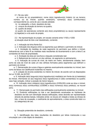 2.1. No seu selo:
a) nome do (s) proprietário(s); nome do(s) logradouro(s) lindeiro (s) ao terreno;
número (s) do imóvel, quando existir(em); número(s) do(s) contribuinte(s)
correspondente (s); zona de uso e escala adotada:
b) no cabeçalho, o título: desdobro de lote;
c) croquis da situação do terreno na quadra;
d) quadro de áreas;
e) quadro de assinaturas contendo a(s) do(s) proprietário(s) ou seu(s) representante
(s) legal(ais) e a do autor do projeto.
2.2 . Na representação do projeto, em escala variante entre 1/100 a 1/250:
a) situação atual de lote a ser desdobrado, contendo:
a. 1. Indicação da linha Norte-Sul;
a. 2. Indicação dos ângulos entre os segmentos que definem o perímetro do imóvel;
a. 3. Anotação de medidas de cada segmento do perímetro que define o imóvel,
indicando-se com a letra R as medidas reais resultantes do levantamento e com a letra E as
constantes do título de propriedade;
a. 4. Anotação da área por escritura e daquela considerada real:
a. 5. Referencial de nível em um dos vértices do segmento no alinhamento;
a. 6. Indicação de curvas de nível, de metro em metro, devidamente cotadas, bem
como da cota de nível de cada um dos vértices formados pelos segmentos que definem o
perímetro do imóvel;
a. 7. Demarcação de cursos d’água e galerias eventualmente existentes no imóvel, bem
como de faixas non aedificandi incidentes no mesmo;
a. 8. Lotação de árvores existentes no interior do imóvel, de acordo com as disposições
da Lei 10.365, de 22/7/87;
a. 9. Indicação da(s) largura(s) do(s) logradouro(s) medida(s) em frente da (s) testada(s)
do imóvel, informando se a(s) largura(s) do(s) logradouro(s) é (são) constante(s) na quadra;
caso haja variação, indicar a posição da menor largura;
a. 10. Indicação do(s) código(s) do(s) logradouro(s) (CODLOG) onde se situa o imóvel,
do(s) número(s) do(s) contribuinte(s) (CODIM) e do(s) número(s) do(s) prédio(s), se houver
(em);
a. 11. Demarcação do perímetro das edificações eventualmente existentes no imóvel;
a. 12. Existindo edificações no lote a ser desdobrado excetuadas as hipóteses de
desdobro de lote com demolição dessas edificações, estas deverão ser representadas
através de plantas baixas, indicados ainda: os recuos em relação a todas as divisas do
lote, a taxa de ocupação, o coeficiente de aproveitamento, a área construída total e a
(s) categoria(s) de uso.
b) Situação pretendida de desdobro, contendo:
b. 1. identificação dos lotes resultantes do desdobro por letras maiúsculas e sua
vinculação com o lote objeto do desdobro;
63
 