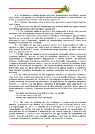 b. 2. anotação das medidas de cada segmento dos perímetros que definem os lotes
desdobrados, indicando-se com a letra R as medidas reais resultantes do levantamento e com
a letra E aquelas correspondentes às do título de propriedade;
b. 3. indicação dos ângulos entre os segmentos que definem os perímetros dos lotes
desdobrados;
b. 4. anotação da área de cada lote resultante do desdobro, tanto com base na área do
terreno total, por escritura, como com base na área real;
b. 5. As edificações existentes no lote a ser desdobrado, a serem integralmente
demolidas, não deverão ser representadas na situação pretendida de desdobro;
b. 6. Existindo edificações no lote a ser desdobrado, a permanecerem, seus perímetros
deverão ser demarcados em cada lote desdobrado e, se necessitarem de adaptação à
efetivação do desdobro pretendido, deverão ser representadas, nesta situação, como se as
adaptações já tivessem sido realizadas:
b. 7. Na hipótese de que trata o sub-item anterior, além dos perímetros, deverão ser
também anotados os recuos das edificações em relação a todas as divisas dos lotes
desdobrados, as taxas de ocupação, os coeficientes de aproveitamento, as áreas construídas
totais e as categorias de uso.
2. 3. No pedido de desdobro de lote englobando construção, reforma opcional da
edificação existente, reforma opcional da edificação existente e nova construção,
regularização da edificação existente, regularização e reforma opcional da edificação
existente, regularização da edificação existente e nova construção, regularização e reforma
opcional da edificação existente e nova construção, as plantas referentes ao desdobro de lote
deverão ser apresentadas em separado das plantas referentes aos demais alvarás e auto
pretendidos. Cada jogo deverá ser apresentado com quadro-legenda completo e pertinente a
cada situação específica, excetuadas as hipóteses constantes dos sub-ítens 2.4 e 2.5
seguintes.
2. 4. No pedido de desdobro de lote englobando demolição da edificação existente e
nova construção, e reforma da edificação existente e nova construção, hipóteses nas quais a
edificação existente necessita ser demolida ou adaptada para a efetivação do desdobro, as
plantas referentes ao desdobro de lote deverão ser apresentadas em separado das plantas
referentes à reforma e/ou das plantas referentes à construção. Cada jogo deverá ser
apresentado com quadro-legenda pertinente a cada situação específica, porém todas as
folhas recebendo numeração ordenada e em seqüência e sob os títulos, na dependência do
caso:
- demolição do existente com desdobro de lote e construção;
- reforma para desdobro de lote;
- reforma para desdobro de lote e construção.
2 .5. No pedido de desdobro de lote englobando a regularização da edificação
existente, que necessita ser alterada para a efetivação do desdobro ou ser alterada para a
sua regularização ou, ainda ser alterada para a efetivação do desdobro e para a sua
regularização, as plantas referentes ao desdobro de lote deverão ser apresentadas em
separado das plantas referentes à regularização, das plantas referentes à reforma e das
plantas referentes a eventual nova construção. Cada jogo deverá ser apresentado com
quadro - legenda pertinente a cada situação específica, porém todas as folhas recebendo
numeração ordenada e em seqüência e sob o título, na dependência do caso:
64
 