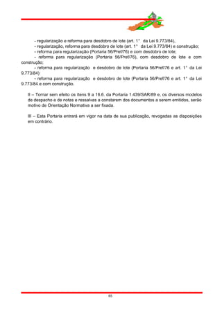 - regularização e reforma para desdobro de lote (art. 1° da Lei 9.773/84),
- regularização, reforma para desdobro de lote (art. 1° da Lei 9.773/84) e construção;
- reforma para regularização (Portaria 56/Pref/76) e com desdobro de lote;
- reforma para regularização (Portaria 56/Pref/76), com desdobro de lote e com
construção;
- reforma para regularização e desdobro de lote (Portaria 56/Pref/76 e art. 1° da Lei
9.773/84)
- reforma para regularização e desdobro de lote (Portaria 56/Pref/76 e art. 1° da Lei
9.773/84 e com construção.
II – Tornar sem efeito os ítens 9 a 16.6. da Portaria 1.439/SAR/89 e, os diversos modelos
de despacho e de notas e ressalvas a constarem dos documentos a serem emitidos, serão
motivo de Orientação Normativa a ser fixada.
III – Esta Portaria entrará em vigor na data de sua publicação, revogadas as disposições
em contrário.
65
 