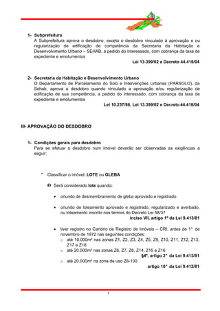 1- Subprefeitura
A Subprefeitura aprova o desdobro, exceto o desdobro vinculado à aprovação e ou
regularização de edificação de competência da Secretaria da Habitação e
Desenvolvimento Urbano – SEHAB, a pedido do interessado, com cobrança da taxa de
expediente e emolumentos
Lei 13.399/02 e Decreto 44.418/04
2- Secretaria da Habitação e Desenvolvimento Urbano
O Departamento de Parcelamento do Solo e Intervenções Urbanas (PARSOLO), da
Sehab, aprova o desdobro quando vinculado a aprovação e/ou regularização de
edificação de sua competência, a pedido do interessado, com cobrança da taxa de
expediente e emolumentos
Lei 10.237/86, Lei 13.399/02 e Decreto 44.418/04
III- APROVAÇÃO DO DESDOBRO
1- Condições gerais para desdobro
Para se efetuar o desdobro num imóvel deverão ser observadas as exigências a
seguir:
 Classificar o imóvel: LOTE ou GLEBA
 Será considerado lote quando:
• oriundo de desmembramento de gleba aprovado e registrado
• oriundo de loteamento aprovado e registrado, regularizado e averbado,
ou loteamento inscrito nos termos do Decreto Lei 58/37
inciso VII, artigo 1º da Lei 9.413/81
• tiver registro no Cartório de Registro de Imóveis – CRI, antes de 1° de
novembro de 1972 nas seguintes condições:
o até 10.000m² nas zonas Z1, Z2, Z3, Z4, Z5, Z9, Z10, Z11, Z12, Z13,
Z17 e Z18
o até 20.000m² nas zonas Z6, Z7, Z8, Z14, Z15 e Z16
§4º, artigo 2° da Lei 9.413/81
o até 20.000m² na zona de uso Z8-100
artigo 10° da Lei 9.412/81
7
 