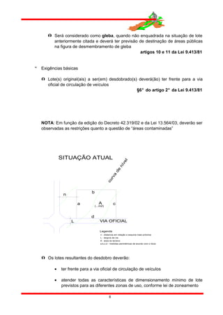  Será considerado como gleba, quando não enquadrada na situação de lote
anteriormente citada e deverá ter previsão de destinação de áreas públicas
na figura de desmembramento de gleba
artigos 10 e 11 da Lei 9.413/81
 Exigências básicas
 Lote(s) original(ais) a ser(em) desdobrado(s) deverá(ão) ter frente para a via
oficial de circulação de veículos
§6° do artigo 2° da Lei 9.413/81
NOTA: Em função da edição do Decreto 42.319/02 e da Lei 13.564/03, deverão ser
observadas as restrições quanto a questão de “áreas contaminadas”
SITUAÇÃO ATUAL
VIA OFICIAL
d
A
n
L
(...m2)
a c
b
curva
de
nível
n - distancia em relação a esquina mais próxima
L - largura da via
A - área do terreno
a,b,c,d - medidas perimétricas de acordo com o título
Legenda
 Os lotes resultantes do desdobro deverão:
• ter frente para a via oficial de circulação de veículos
• atender todas as características de dimensionamento mínimo de lote
previstos para as diferentes zonas de uso, conforme lei de zoneamento
8
 