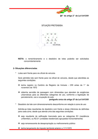§6° do artigo 2° da Lei 9.413/81
L
n
C
d1
VIA OFICIAL
SITUAÇÃO PRETENDIDA
(...m2)
B D
d2 d3
(...m2) (...m2)
b3b2b1
a e f c
NOTA: o remembramento e o desdobro de lotes poderão ser solicitados
concomitantemente
2- Situações diferenciadas
 Lotes sem frente para via oficial de veículos
Será admitido lote sem frente para via oficial de veículos, desde que atendidas as
seguintes condições:
 tenha registro no Cartório de Registro de Imóveis - CRI antes de 1° de
novembro de 1972
 obtenha servidão de passagem com dimensões que atendam às exigências
urbanísticas para as diferentes categorias de uso, conforme a legislação de
parcelamento, uso e ocupação do solo
parágrafo único do artigo 27 da Lei 9.413/81
 Desdobro de lote com dimensionamento desconforme em relação à zona de uso
Admite-se lotes resultantes de desdobro com frente e áreas inferiores às definidas
para cada zona, desde que atenda uma das seguintes condições:
 seja resultante de edificação licenciada para as categorias R1 (residência
unifamiliar), ou R2.01 (unidades residenciais agrupadas horizontalmente)
 seja remanescente de desapropriação ou melhoramento público
 tenha lançamento de imposto territorial anterior a 1/11/1972
9
 
