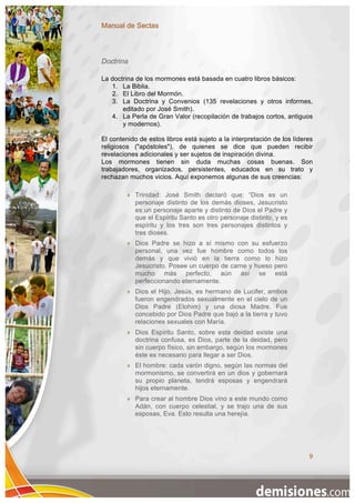 Manual de Sectas



Doctrina

La doctrina de los mormones está basada en cuatro libros básicos:
   1. La Biblia.
   2. El Libro del Mormón.
   3. La Doctrina y Convenios (135 revelaciones y otros informes,
       editado por José Smith).
   4. La Perla de Gran Valor (recopilación de trabajos cortos, antiguos
       y modernos).

El contenido de estos libros está sujeto a la interpretación de los líderes
religiosos ("apóstoles"), de quienes se dice que pueden recibir
revelaciones adicionales y ser sujetos de inspiración divina.
Los mormones tienen sin duda muchas cosas buenas. Son
trabajadores, organizados, persistentes, educados en su trato y
rechazan muchos vicios. Aquí exponemos algunas de sus creencias:

            Trinidad: José Smith declaró que: “Dios es un
             personaje distinto de los demás dioses, Jesucristo
             es un personaje aparte y distinto de Dios el Padre y
             que el Espíritu Santo es otro personaje distinto, y es
             espíritu y los tres son tres personajes distintos y
             tres dioses.
            Dios Padre se hizo a sí mismo con su esfuerzo
             personal, una vez fue hombre como todos los
             demás y que vivió en la tierra como lo hizo
             Jesucristo. Posee un cuerpo de carne y hueso pero
             mucho más perfecto, aún así se está
             perfeccionando eternamente.
            Dios el Hijo, Jesús, es hermano de Lucifer, ambos
             fueron engendrados sexualmente en el cielo de un
             Dios Padre (Elohim) y una diosa Madre. Fue
             concebido por Dios Padre que bajó a la tierra y tuvo
             relaciones sexuales con María.
            Dios Espíritu Santo, sobre esta deidad existe una
             doctrina confusa, es Dios, parte de la deidad, pero
             sin cuerpo físico, sin embargo, según los mormones
             éste es necesario para llegar a ser Dios.
            El hombre: cada varón digno, según las normas del
             mormonismo, se convertirá en un dios y gobernará
             su propio planeta, tendrá esposas y engendrará
             hijos eternamente.
            Para crear al hombre Dios vino a este mundo como
             Adán, con cuerpo celestial, y se trajo una de sus
             esposas, Eva. Esto resulta una herejía.




                                                                         9
 
