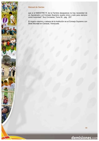 Manual de Sectas

que si el MAESTRE R. de la Ferriére desaparece no hay necesidad de
un Apoderado y el Consejo Supremo queda único y solo para siempre
como Autoridad.” Sus Circulares, Tomo III, pág. 251

El órgano máximo y cabeza de la Institución es el Consejo Supremo con
Sede Mundial en Caracas, Venezuela.




                                                                  99
 