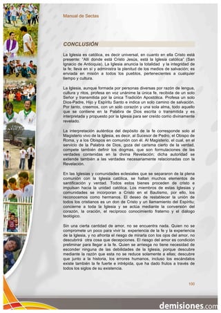 Manual de Sectas




CONCLUSIÓN
La Iglesia es católica, es decir universal, en cuanto en ella Cristo está
presente: “Allí donde está Cristo Jesús, está la Iglesia católica” (San
Ignacio de Antioquia). La Iglesia anuncia la totalidad y la integridad de
la fe; lleva en sí y administra la plenitud de los medios de salvación; es
enviada en misión a todos los pueblos, pertenecientes a cualquier
tiempo y cultura.

La Iglesia, aunque formada por personas diversas por razón de lengua,
cultura y ritos, profesa en voz unánime la única fe, recibida de un solo
Señor y transmitida por la única Tradición Apostólica. Profesa un solo
Dios-Padre, Hijo y Espíritu Santo e indica un solo camino de salvación.
Por tanto, creemos, con un solo corazón y una sola alma, todo aquello
que se contiene en la Palabra de Dios escrita o transmitida y es
interpretada y propuesto por la Iglesia para ser creído como divinamente
revelado.

La interpretación auténtica del depósito de la fe corresponde solo al
Magisterio vivo de la Iglesia, es decir, al Sucesor de Pedro, el Obispo de
Roma, y a los Obispos en comunión con él. Al Magisterio, el cual, en el
servicio de la Palabra de Dios, goza del carisma cierto de la verdad,
compete también definir los dogmas, que son formulaciones de las
verdades contenidas en la divina Revelación; dicha autoridad se
extiende también a las verdades necesariamente relacionadas con la
Revelación.

En las Iglesias y comunidades eclesiales que se separaron de la plena
comunión con la Iglesia católica, se hallan muchos elementos de
santificación y verdad. Todos estos bienes proceden de cristo e
impulsan hacia la unidad católica. Los miembros de estas Iglesias y
comunidades se incorporan a Cristo en el Bautismo, por ello, los
reconocemos como hermanos. El deseo de restablecer la unión de
todos los cristianos es un don de Cristo y un llamamiento del Espíritu;
concierne a toda la Iglesia y se actúa mediante la conversión del
corazón, la oración, el recíproco conocimiento fraterno y el diálogo
teológico.

Sin una cierta cantidad de amor, no se encuentra nada. Quien no se
compromete un poco para vivir la experiencia de la fe y la experiencia
de la Iglesia, y no afronta el riesgo de mirarla con los ojos del amor, no
descubrirá otra cosa que decepciones. El riesgo del amor es condición
preliminar para llegar a la fe. Quien se arriesga no tiene necesidad de
esconder ninguna de las debilidades de la Iglesia, porque descubre
mediante la razón que esta no se reduce solamente a ellas; descubre
que junto a la historia, los errores humanos, incluso los escándalos
existe también la fe fuerte e intrépida, que ha dado frutos a través de
todos los siglos de su existencia.


                                                                      100
 
