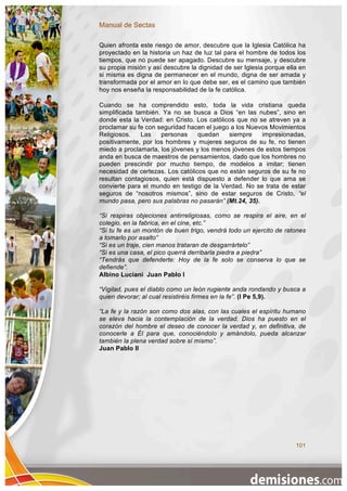 Manual de Sectas

Quien afronta este riesgo de amor, descubre que la Iglesia Católica ha
proyectado en la historia un haz de luz tal para el hombre de todos los
tiempos, que no puede ser apagado. Descubre su mensaje, y descubre
su propia misión y así descubre la dignidad de ser Iglesia porque ella en
si misma es digna de permanecer en el mundo, digna de ser amada y
transformada por el amor en lo que debe ser, es el camino que también
hoy nos enseña la responsabilidad de la fe católica.

Cuando se ha comprendido esto, toda la vida cristiana queda
simplificada también. Ya no se busca a Dios “en las nubes”, sino en
donde esta la Verdad: en Cristo. Los católicos que no se atreven ya a
proclamar su fe con seguridad hacen el juego a los Nuevos Movimientos
Religiosos.    Las   personas     quedan    siempre    impresionadas,
positivamente, por los hombres y mujeres seguros de su fe, no tienen
miedo a proclamarla, los jóvenes y los menos jóvenes de estos tiempos
anda en busca de maestros de pensamientos, dado que los hombres no
pueden prescindir por mucho tiempo, de modelos a imitar; tienen
necesidad de certezas. Los católicos que no están seguros de su fe no
resultan contagiosos, quien está dispuesto a defender lo que ama se
convierte para el mundo en testigo de la Verdad. No se trata de estar
seguros de “nosotros mismos”, sino de estar seguros de Cristo, “el
mundo pasa, pero sus palabras no pasarán” (Mt.24, 35).

“Si respiras objeciones antirreligiosas, como se respira el aire, en el
colegio, en la fabrica, en el cine, etc.”
“Si tu fe es un montón de buen trigo, vendrá todo un ejercito de ratones
a tomarlo por asalto”
“Si es un traje, cien manos trataran de desgarrártelo”
“Si es una casa, el pico querrá derribarla piedra a piedra”
“Tendrás que defenderte: Hoy de la fe solo se conserva lo que se
defiende”.
Albino Luciani Juan Pablo I

“Vigilad, pues el diablo como un león rugiente anda rondando y busca a
quien devorar; al cual resistiréis firmes en la fe”. (I Pe 5,9).

“La fe y la razón son como dos alas, con las cuales el espíritu humano
se eleva hacia la contemplación de la verdad. Dios ha puesto en el
corazón del hombre el deseo de conocer la verdad y, en definitiva, de
conocerle a Él para que, conociéndolo y amándolo, pueda alcanzar
también la plena verdad sobre sí mismo”.
Juan Pablo II




                                                                     101
 