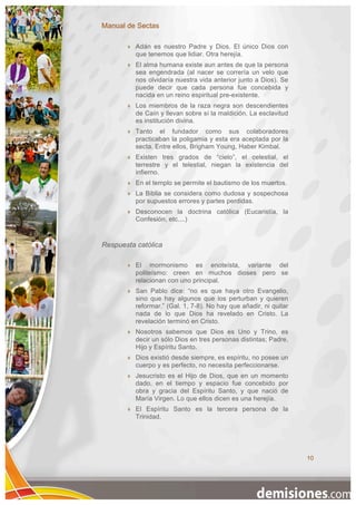 Manual de Sectas

          Adán es nuestro Padre y Dios. El único Dios con
           que tenemos que lidiar. Otra herejía.
          El alma humana existe aun antes de que la persona
           sea engendrada (al nacer se correría un velo que
           nos olvidaría nuestra vida anterior junto a Dios). Se
           puede decir que cada persona fue concebida y
           nacida en un reino espiritual pre-existente.
          Los miembros de la raza negra son descendientes
           de Caín y llevan sobre sí la maldición. La esclavitud
           es institución divina.
          Tanto el fundador como sus colaboradores
           practicaban la poligamia y esta era aceptada por la
           secta. Entre ellos, Brigham Young, Haber Kimbal.
          Existen tres grados de “cielo”, el celestial, el
           terrestre y el telestial, niegan la existencia del
           infierno.
          En el templo se permite el bautismo de los muertos.
          La Biblia se considera como dudosa y sospechosa
           por supuestos errores y partes perdidas.
          Desconocen la doctrina católica (Eucaristía, la
           Confesión, etc....)


Respuesta católica

          El mormonismo es enoteísta, variante del
           politeísmo: creen en muchos dioses pero se
           relacionan con uno principal.
          San Pablo dice: “no es que haya otro Evangelio,
           sino que hay algunos que los perturban y quieren
           reformar.” (Gal. 1, 7-8). No hay que añadir, ni quitar
           nada de lo que Dios ha revelado en Cristo. La
           revelación terminó en Cristo.
          Nosotros sabemos que Dios es Uno y Trino, es
           decir un sólo Dios en tres personas distintas; Padre,
           Hijo y Espíritu Santo.
          Dios existió desde siempre, es espíritu, no posee un
           cuerpo y es perfecto, no necesita perfeccionarse.
          Jesucristo es el Hijo de Dios, que en un momento
           dado, en el tiempo y espacio fue concebido por
           obra y gracia del Espíritu Santo, y que nació de
           María Virgen. Lo que ellos dicen es una herejía.
          El Espíritu Santo es la tercera persona de la
           Trinidad.




                                                                    10
 