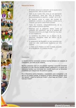 Manual de Sectas

           El hombre alcanza la salvación con la ayuda de la
            gracia de Dios, sólo no puede nada.
           Adán no es nuestro Dios. Esto es una aberración
            del cristianismo. Jesús dijo: “Dios es Espíritu y
            busca adoradores en espíritu y verdad”. (Jn 4, 24).
           Su doctrina sobre el origen del hombre es
            totalmente contraria a la enseñanza bíblica de la
            Creación, se opone a Dios Padre Creador.
           Todos los hombres, independientemente de su
            raza, poseen la misma dignidad.
           Sabemos que la poligamia atenta contra la
            institución del matrimonio, que es el designio de
            Dios para el hombre y la mujer. Cristo fue muy claro
            en sus enseñanzas.
           La existencia del infierno es un dogma de fe,
            Jesucristo claramente habla del infierno en su
            predicación.
           El sacramento del Bautismo es para personas que
            están con vida, nadie puede bautizarse por otra
            persona.
           La Biblia es la Palabra de Dios revelada, es parte
            de la Revelación, no contiene errores.




Conclusión

La doctrina de los mormones contiene muchas herejías con respecto al
cristianismo, por tanto no es cristiana.

Muchas personas viven en una soledad espiritual, buscando encontrar
el sentido a la vida. Muchos también desean pertenecer a un grupo con
relaciones fuertes. Los mormones han crecido mucho por su tenacidad
proselitista que incluye tocar de puerta en puerta.

Por el Bautismo somos llamados y capacitados para evangelizar y de
ello se nos pedirá cuentas. Si amamos al Señor debemos pensar como
San Ignacio: “¿Qué he hecho por Cristo?, ¿Qué hago por Cristo?, ¿Qué
haré por Cristo?”




                                                                   11
 