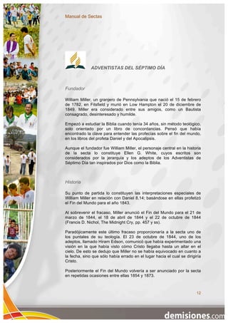 Manual de Sectas




              ADVENTISTAS DEL SÉPTIMO DÍA



Fundador

William Miller, un granjero de Pennsylvania que nació el 15 de febrero
de 1782, en Fitsfield y murió en Low Hampton el 20 de diciembre de
1849. Miller era considerado entre sus amigos, como un Bautista
consagrado, desinteresado y humilde.

Empezó a estudiar la Biblia cuando tenía 34 años, sin método teológico,
solo orientado por un libro de concordancias. Pensó que había
encontrado la clave para entender las profecías sobre el fin del mundo,
en los libros del profeta Daniel y del Apocalipsis.

Aunque el fundador fue William Miller, el personaje central en la historia
de la secta lo constituye Ellen G. White, cuyos escritos son
considerados por la jerarquía y los adeptos de los Adventistas de
Séptimo Día tan inspirados por Dios como la Biblia.



Historia

Su punto de partida lo constituyen las interpretaciones especiales de
William Miller en relación con Daniel 8,14; basándose en ellas profetizó
el Fin del Mundo para el año 1843.

Al sobrevenir el fracaso, Miller anunció el Fin del Mundo para el 21 de
marzo de 1844, el 18 de abril de 1844 y el 22 de octubre de 1844
(Francis D. Nichol, The Midnight Cry, pp. 457 y ss).

Paradójicamente este último fracaso proporcionaría a la secta uno de
los puntales de su teología. El 23 de octubre de 1844, uno de los
adeptos, llamado Hiram Edson, comunicó que había experimentado una
visión en la que había visto cómo Cristo llegaba hasta un altar en el
cielo. De esto se dedujo que Miller no se había equivocado en cuanto a
la fecha, sino que sólo había errado en el lugar hacia el cual se dirigiría
Cristo.

Posteriormente el Fin del Mundo volvería a ser anunciado por la secta
en repetidas ocasiones entre ellas 1854 y 1873.



                                                                        12
 