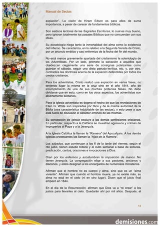 Manual de Sectas

expiación”. La visión de Hiram Edson es para ellos de suma
importancia, a pesar de carecer de fundamentos bíblicos.

Son asiduos lectores de las Sagradas Escrituras, lo cual es muy bueno,
pero ignoran totalmente los pasajes Bíblicos que no concuerdan con sus
ideas.

Su escatología niega tanto la inmortalidad del alma como la existencia
del infierno. Se caracteriza, en lo relativo a la Segunda Venida de Cristo,
por un anuncio errático y casi enfermizo de la fecha del fin del mundo.

No está menos gravemente apartada del cristianismo la soteriología de
los Adventistas. Por un lado, promete la salvación a aquellos que
obedezcan ciegamente una serie de consignas judaizantes como
guardar el sábado, seguir una dieta pseudo-levítica, etc. y, por otro,
contradice las doctrinas acerca de la expiación defendidas por todos los
credos cristianos.

Para los adventistas, Cristo realizó una expiación en varias fases, no
teniendo lugar la misma en la cruz sino en el año 1844, año de
incumplimiento de una de sus muchas profecías falsas. No debe
olvidarse que en esto, como en los otros aspectos, los adventistas son
abiertamente sectarios.

Para la iglesia adventista es dogma el hecho de que las revelaciones de
Ellen G. White son inspiradas por Dios y de la misma autoridad de la
Biblia (otra característica indubitable de las sectas), y esto pese a que
está fuera de discusión el carácter erróneo de las mismas.

Su concepción de iglesia excluye a las demás confesiones cristianas.
En particular, respecto a la Católica se muestran agresivos y colman de
improperios al Papa y a la Jerarquía.

A la Iglesia Católica la llaman la “Ramera” del Apocalipsis. A las demás
iglesias protestantes las llaman la “hijas de la Ramera”.

Los sábados, que comienzan a las 6 de la tarde del viernes, según el
rito judío, tienen estudio bíblico y el culto semanal a base de lecturas,
predicación, cantos, oraciones e invocaciones a Dios.

Oran por los enfermos y acostumbran la imposición de manos. No
tienen jerarquía. La congregación elige a sus pastores, ancianos y
diáconos, y estos designan a los encargados de numerosos ministerios.

Afirman que el hombre no es cuerpo y alma, sino que es un “alma
viviente”. Afirman que cuando el hombre muere, ya no existe más, su
alma no está en el cielo (ni en otro lugar). Dicen que el juicio final
empezó en 1844.

En el día de la Resurrección, afirman que Dios va a “re crear” a los
justos para llevarles al cielo. Quedarán ahí por mil años. Después, el



                                                                        14
 