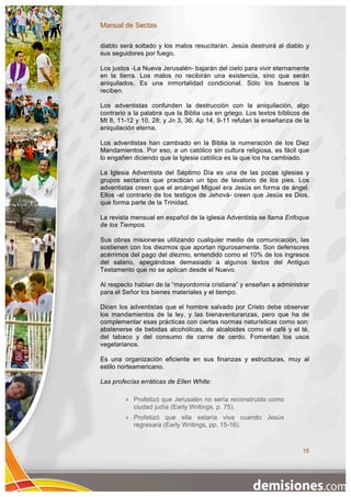 Manual de Sectas

diablo será soltado y los malos resucitarán. Jesús destruirá al diablo y
sus seguidores por fuego.

Los justos -La Nueva Jerusalén- bajarán del cielo para vivir eternamente
en la tierra. Los malos no recibirán una existencia, sino que serán
aniquilados. Es una inmortalidad condicional. Sólo los buenos la
reciben.

Los adventistas confunden la destrucción con la aniquilación, algo
contrario a la palabra que la Biblia usa en griego. Los textos bíblicos de
Mt 8, 11-12 y 10, 28; y Jn 3, 36; Ap 14, 9-11 refutan la enseñanza de la
aniquilación eterna.

Los adventistas han cambiado en la Biblia la numeración de los Diez
Mandamientos. Por eso, a un católico sin cultura religiosa, es fácil que
lo engañen diciendo que la Iglesia católica es la que los ha cambiado.

La Iglesia Adventista del Séptimo Día es una de las pocas iglesias y
grupos sectarios que practican un tipo de lavatorio de los pies. Los
adventistas creen que el arcángel Miguel era Jesús en forma de ángel.
Ellos -al contrario de los testigos de Jehová- creen que Jesús es Dios,
que forma parte de la Trinidad.

La revista mensual en español de la iglesia Adventista se llama Enfoque
de los Tiempos.

Sus obras misioneras utilizando cualquier medio de comunicación, las
sostienen con los diezmos que aportan rigurosamente. Son defensores
acérrimos del pago del diezmo, entendido como el 10% de los ingresos
del salario, apegándose demasiado a algunos textos del Antiguo
Testamento que no se aplican desde el Nuevo.

Al respecto hablan de la “mayordomía cristiana” y enseñan a administrar
para el Señor los bienes materiales y el tiempo.

Dicen los adventistas que el hombre salvado por Cristo debe observar
los mandamientos de la ley, y las bienaventuranzas, pero que ha de
complementar esas prácticas con ciertas normas naturísticas como son:
abstenerse de bebidas alcohólicas, de alcaloides como el café y el té,
del tabaco y del consumo de carne de cerdo. Fomentan los usos
vegetarianos.

Es una organización eficiente en sus finanzas y estructuras, muy al
estilo norteamericano.

Las profecías erráticas de Ellen White:

           Profetizó que Jerusalén no sería reconstruido como
            ciudad judía (Early Writings, p. 75).
           Profetizó que ella estaría viva cuando Jesús
            regresara (Early Writings, pp. 15-16).



                                                                       15
 