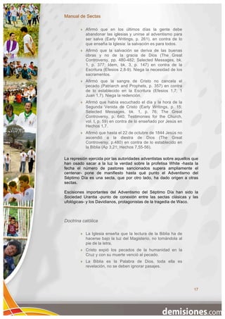 Manual de Sectas

           Afirmó que en los últimos días la gente debe
            abandonar las iglesias y unirse al adventismo para
            ser salva (Early Writings, p. 261), en contra de lo
            que enseña la Iglesia: la salvación es para todos.
           Afirmó que la salvación se deriva de las buenas
            obras y no de la gracia de Dios (The Great
            Controversy, pp. 480-482; Selected Messages, bk.
            1, p. 377; Idem, bk. 3, p. 147) en contra de la
            Escritura (Efesios 2,8-9). Niega la necesidad de los
            sacramentos.
           Afirmó que la sangre de Cristo no cancela el
            pecado (Patriarch and Prophets, p. 357) en contra
            de lo establecido en la Escritura (Efesios 1,7; 1
            Juan 1,7). Niega la redención.
           Afirmó que había escuchado el día y la hora de la
            Segunda Venida de Cristo (Early Writings, p. 15;
            Selected Messages, bk. 1, p. 76; The Great
            Controversy, p. 640; Testimonies for the Church,
            vol. I, p. 59) en contra de lo enseñado por Jesús en
            Hechos 1,7.
           Afirmó que hasta el 22 de octubre de 1844 Jesús no
            ascendió a la diestra de Dios (The Great
            Controversy, p.480) en contra de lo establecido en
            la Biblia (Ap 3,21; Hechos 7,55-56).

La represión ejercida por las autoridades adventistas sobre aquellos que
han osado sacar a la luz la verdad sobre la profetisa White -hasta la
fecha el número de pastores sancionados supera ampliamente el
centenar- pone de manifiesto hasta qué punto el Adventismo del
Séptimo Día es una secta, que por otro lado, ha dado origen a otras
sectas.

Escisiones importantes del Adventismo del Séptimo Día han sido la
Sociedad Urantia -punto de conexión entre las sectas clásicas y las
ufológicas- y los Davidianos, protagonistas de la tragedia de Waco.



Doctrina católica

           La Iglesia enseña que la lectura de la Biblia ha de
            hacerse bajo la luz del Magisterio, no tomándola al
            pie de la letra.
           Cristo expió los pecados de la humanidad en la
            Cruz y con su muerte venció al pecado.
           La Biblia es la Palabra de Dios, toda ella es
            revelación, no se deben ignorar pasajes.




                                                                     17
 