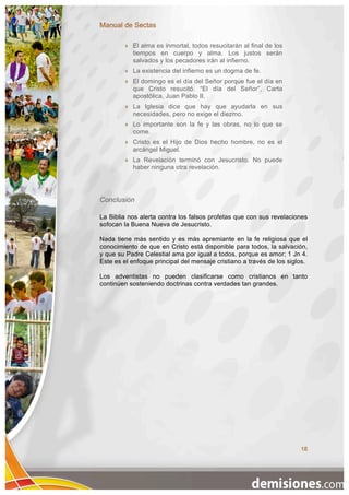 Manual de Sectas

           El alma es inmortal, todos resucitarán al final de los
            tiempos en cuerpo y alma. Los justos serán
            salvados y los pecadores irán al infierno.
           La existencia del infierno es un dogma de fe.
           El domingo es el día del Señor porque fue el día en
            que Cristo resucitó. “El día del Señor”, Carta
            apostólica, Juan Pablo II.
           La Iglesia dice que hay que ayudarla en sus
            necesidades, pero no exige el diezmo.
           Lo importante son la fe y las obras, no lo que se
            come.
           Cristo es el Hijo de Dios hecho hombre, no es el
            arcángel Miguel.
           La Revelación terminó con Jesucristo. No puede
            haber ninguna otra revelación.




Conclusión

La Biblia nos alerta contra los falsos profetas que con sus revelaciones
sofocan la Buena Nueva de Jesucristo.

Nada tiene más sentido y es más apremiante en la fe religiosa que el
conocimiento de que en Cristo está disponible para todos, la salvación,
y que su Padre Celestial ama por igual a todos, porque es amor; 1 Jn 4.
Este es el enfoque principal del mensaje cristiano a través de los siglos.

Los adventistas no pueden clasificarse como cristianos en tanto
continúen sosteniendo doctrinas contra verdades tan grandes.




                                                                       18
 