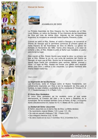 Manual de Sectas




                 ASAMBLEA DE DIOS


La Primera Asamblea de Dios Hispana Inc. fue fundada por el Rdo.
Louis Stokes, un nativo de Georgia. El fue misionero de las Asambleas
de Dios por más de treinta años. Además de ser misionero en
Argentina, su ministerio se extendió hasta España, Panamá y Cuba.

Cuando se retiró el Rdo. Stokes, el volvió a Georgia y le convenció al
Distrito de Georgia que le permitiera comenzar la primera iglesia de
habla hispana de las Asambleas de Dios en Atlanta. La iglesia fue
formada en Noviembre del 1982. Varios años después, a la edad de
ochenta y dos, el Rdo. Stokes le pidió al Señor que mandara un pastor
para tomar su lugar.

Dios mandó al Rdo. Rubén Quirós para tomar la obra. La primera vez
que el Rdo. Stokes le vio en una junta de pastores del Distrito de
Georgia, el supo que el Rdo. Quirós era la respuesta a su petición. La
iglesia sigue fuerte con ministerios para varones, damas, jóvenes y
niños. La meta de Rdo. Stokes era fundar una iglesia para alcanzar
almas para Dios y edificar a los creyentes. La iglesia mantiene esta
misma misión hasta hoy.



Que creen

La Inspiración de las Escrituras
Las Escrituras, tanto el Antiguo como el Nuevo Testamento, son
verbalmente inspiradas por Dios y son la revelación de Dios para el
hombre, la regla infalible y autoritaria de fe y conducta (2 Timoteo 3:15-
17; 1 Tesalonicenses 2:13; 2 Pedro 1:21).

El Único Dios Verdadero
El único Dios verdadero se ha revelado como el que existe
eternamente, el Creador del cielo y de la tierra y Redentor de la
humanidad. Se ha revelado también como el Padre, el Hijo, y el Espíritu
Santo (Deuteronomio 6:4; Isaías 43:10,11; Mateo 28:19, Lucas 3:22).

La Deidad del Señor Jesucristo
El Señor Jesucristo es el eterno Hijo de Dios. La Biblia declara:
• Su nacimiento virginal (Mateo 1:23: Lucas 1:31, 35)
• Su vida sin pecado (Hebreos 7:26; 1 Pedro 2:22)
• Sus milagros (Hechos 2:22; 10:38)
• Su obra vicaria en la cruz (1 Corintios 15:3, 2 Corintios 5:21)



                                                                       19
 
