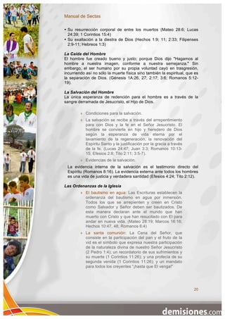 Manual de Sectas

• Su resurrección corporal de entre los muertos (Mateo 28:6; Lucas
  24:39; 1 Corintios 15:4)
• Su exaltación a la diestra de Dios (Hechos 1:9; 11; 2:33; Filipenses
  2:9-11; Hebreos 1:3)

La Caída del Hombre
El hombre fue creado bueno y justo; porque Dios dijo "Hagamos al
hombre a nuestra imagen, conforme a nuestra semejanza." Sin
embargo, el ser humano por su propia voluntad cayó en trasgresión,
incurriendo así no sólo la muerte física sino también la espiritual, que es
la separación de Dios. (Génesis 1A:26, 27; 2:17; 3:6; Romanos 5:12-
19).

La Salvación del Hombre
La única esperanza de redención para el hombre es a través de la
sangre derramada de Jesucristo, el Hijo de Dios.

            Condiciones para la salvación.
            La salvación se recibe a través del arrepentimiento
             para con Dios y la fe en el Señor Jesucristo. El
             hombre se convierte en hijo y heredero de Dios
             según la esperanza de vida eterna por el
             lavamiento de la regeneración, la renovación del
             Espíritu Santo y la justificación por la gracia a través
             de la fe. (Lucas 24:47; Juan 3:3; Romanos 10:13-
             15; Efesios 2:8; Tito 2:11; 3:5-7).
            Evidencias de la salvación.
 La evidencia interna de la salvación es el testimonio directo del
 Espíritu (Romanos 8:16). La evidencia externa ante todos los hombres
 es una vida de justicia y verdadera santidad (Efesios 4:24; Tito 2:12).

Las Ordenanzas de la Iglesia
            El bautismo en agua: Las Escrituras establecen la
             ordenanza del bautismo en agua por inmersión.
             Todos los que se arrepienten y creen en Cristo
             como Salvador y Señor deben ser bautizados. De
             esta manera declaran ante el mundo que han
             muerto con Cristo y que han resucitado con El para
             andar en nueva vida. (Mateo 28:19; Marcos 16:16;
             Hechos 10:47, 48; Romanos 6:4)
            La santa comunión: La Cena del Señor, que
             consiste en la participación del pan y el fruto de la
             vid es el símbolo que expresa nuestra participación
             de la naturaleza divina de nuestro Señor Jesucristo
             (2 Pedro 1:4); un recordatorio de sus sufrimientos y
             su muerte (1 Corintios 11:26); y una profecía de su
             segunda venida (1 Corintios 11:26); y un mandato
             para todos los creyentes “¡hasta que El venga!”




                                                                        20
 