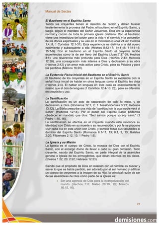 Manual de Sectas

El Bautismo en el Espíritu Santo
Todos los creyentes tienen el derecho de recibir y deben buscar
fervientemente la promesa del Padre, el bautismo en el Espíritu Santo, y
fuego, según el mandato del Señor Jesucristo. Esta era la experiencia
normal y común de toda la primera iglesia cristiana. Con el bautismo
viene una investidura del poder para la vida y el servicio y la concesión
de los dones espirituales y su uso en el ministerio (Lucas 24:49; Hechos
1:4, 8; 1 Corintios 12:1-31). Esta experiencia es distinta a la del nuevo
nacimiento y subsecuente a ella (Hechos 8:12-17; 1:44-46; 11:14-16;
15:7-9). Con el bautismo en el Espíritu Santo el creyente recibe
experiencias como la de ser lleno del Espíritu (Juan 7:37-39; Hechos
4:8); una reverencia más profunda para Dios (Hechos 2:43; Hebreos
12:28), una consagración más intensa a Dios y dedicación a su obra
(Hechos 2:42) y un amor más activo para Cristo, para su Palabra y para
los perdidos (Marcos 16:20).

La Evidencia Física Inicial del Bautismo en el Espíritu Santo
El bautismo de los creyentes en el Espíritu Santo se evidencia con la
señal física inicial de hablar en otras lenguas como el Espíritu les dirija
(Hechos 2:4). El hablar en lenguas en este caso es esencialmente lo
mismo que el don de lenguas (1 Corintios 12:4-10, 28), pero es diferente
en propósito y uso.

La Santificación
La santificación es un acto de separación de todo lo malo, y de
dedicación a Dios (Romanos 12:1, 2; 1 Tesalonicenses 5:23; Hebreos
13:12). La Biblia prescribe una vida de “santidad sin la cual nadie verá al
Señor” (Hebreos 12:14). Por el poder del Espíritu Santo podemos
obedecer el mandato que dice: “Sed santos porque yo soy santo” (1
Pedro 1:15, 16).
La santificación se efectúa en el creyente cuando este reconoce su
identidad con Cristo en su muerte y su resurrección, y por fe se propone
vivir cada día en esta unión con Cristo, y somete todas sus facultades al
dominio del Espíritu Santo (Romanos 6:1-11, 13; 8:1, 2, 13; Gálatas
2:20; Filipenses 2:12, 13; 1 Pedro 1:5).

La Iglesia y su Misión
La Iglesia es el cuerpo de Cristo, la morada de Dios por el Espíritu
Santo, con el encargo divino de llevar a cabo su gran comisión. Todo
creyente, nacido del Espíritu Santo, es parte integral de la asamblea
general e iglesia de los primogénitos, que están inscritos en los cielos.
(Efesios 1:22, 23; 2:22; Hebreos 12:23)

Siendo que el propósito de Dios en relación con el hombre es buscar y
salvar lo que se había perdido, ser adorado por el ser humano y edificar
un cuerpo de creyentes a la imagen de su Hijo, la principal razón de ser
de las Asambleas de Dios como parte de la Iglesia es:
            Ser una agencia de Dios para la evangelización del
             mundo (Hechos 1:8; Mateo 28:19, 20; Marcos
             16:15, 16).




                                                                        21
 