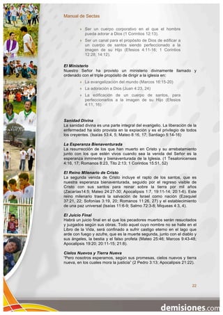 Manual de Sectas

           Ser un cuerpo corporativo en el que el hombre
            pueda adorar a Dios (1 Corintios 12:13).
           Ser un canal para el propósito de Dios de edificar a
            un cuerpo de santos siendo perfeccionado a la
            imagen de su Hijo (Efesios 4:11-16; 1 Corintios
            12:28; 14:12).

El Ministerio
Nuestro Señor ha provisto un ministerio divinamente llamado y
ordenado con el triple propósito de dirigir a la iglesia en:
           La evangelización del mundo (Marcos 16:15-20)
           La adoración a Dios (Juan 4:23, 24)
           La edificación de un cuerpo de santos, para
            perfeccionarlos a la imagen de su Hijo (Efesios
            4:11, 16)


Sanidad Divina
La sanidad divina es una parte integral del evangelio. La liberación de la
enfermedad ha sido provista en la expiación y es el privilegio de todos
los creyentes. (Isaías 53:4, 5; Mateo 8:16, 17; Santiago 5:14-16)

La Esperanza Bienaventurada
La resurrección de los que han muerto en Cristo y su arrebatamiento
junto con los que estén vivos cuando sea la venida del Señor es la
esperanza inminente y bienaventurada de la Iglesia. (1 Tesalonicenses
4:16, 17; Romanos 8:23, Tito 2:13; 1 Corintios 15:51, 52)

El Reino Milenario de Cristo
La segunda venida de Cristo incluye el rapto de los santos, que es
nuestra esperanza bienaventurada, seguido por el regreso visible de
Cristo con sus santos para reinar sobre la tierra por mil años
(Zacarías14:5; Mateo 24:27-30; Apocalipsis 1:7, 19:11-14; 20:1-6). Este
reino milenario traerá la salvación de Israel como nación (Ezequiel
37:21, 22; Sofonías 3:19, 20; Romanos 11:26, 27) y el establecimiento
de una paz universal (Isaías 11:6-9; Salmo 72:3-8; Miqueas 4:3, 4).

El Juicio Final
Habrá un juicio final en el que los pecadores muertos serán resucitados
y juzgados según sus obras. Todo aquel cuyo nombre no se halle en el
Libro de la Vida, será confinado a sufrir castigo eterno en el lago que
arde con fuego y azufre, que es la muerte segunda, junto con el diablo y
sus ángeles, la bestia y el falso profeta (Mateo 25:46; Marcos 9:43-48;
Apocalipsis 19:20; 20:11-15; 21:8).

Cielos Nuevos y Tierra Nueva
“Pero nosotros esperamos, según sus promesas, cielos nuevos y tierra
nueva, en los cuales mora la justicia” (2 Pedro 3:13; Apocalipsis 21:22).




                                                                       22
 