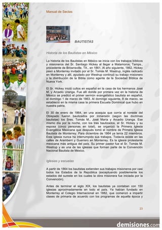 Manual de Sectas




                      BAUTISTAS


Historia de los Bautistas en México

La historia de los Bautistas en México se inicia con los trabajos bíblicos
y misioneros del Sr. Santiago Hickey al llegar a Matamoros, Tamps.,
procedente de Brownsville, TX., en 1861. Al año siguiente, 1862, Hickey
pasó a Monterrey invitado por el Sr. Tomás M. Westrup, inglés radicado
en Monterrey y allí, ayudado por Westrup continuó su trabajo misionero
y la distribución de la Biblia como agente de la Sociedad Bíblica de
Nueva York.

El Sr. Hickey inició cultos en español en la casa de los hermanos José
M. y Arcadio Uranga. Fue allí donde por primera vez en la historia de
México se predicó el primer sermón evangelístico bautista en español,
el domingo 1 de marzo de 1863. Al domingo siguiente, 8 de marzo, se
estableció en la misma casa la primera Escuela Dominical que hubo en
nuestra patria.

El 30 de enero de 1864, en una acequia que corría al noreste del
Obispado fueron bautizados por inmersión (según las doctrinas
bautistas) los Sres. Tomás M., José María y Arcadio Uranga. Ese
mismo día por la noche, con los tres bautizados, el Sr. Hickey y su
esposa (cinco personas en total), se organizó la Primera Iglesia
Evangélica Mexicana que después tomó el nombre de Primera Iglesia
Bautista de Monterrey. Para diciembre de 1864 ya tenía 22 miembros.
Esta iglesia nunca ha interrumpido sus trabajos. Todavía existe en las
calles de Aramberri y Guerrero en Monterrey. Es la iglesia protestante
mexicana más antigua del país. Su primer pastor fue el Sr. Tomás M.
Westrup y es una de las iglesias que forman parte de la Convención
Nacional Bautista de México.


Iglesias y escuelas

A partir de 1864 los bautistas extienden sus trabajos misioneros por casi
todos los Estados de la República (exceptuando posiblemente los
estados del sureste en los cuales la obra misionera fue iniciada por la
Convención).

Antes de terminar el siglo XIX, los bautistas ya contaban con 150
iglesias aproximadamente en todo el país. Ya habían fundado en
Monterrey el Colegio Internacional en 1882, que comenzó a impartir
clases de primaria de acuerdo con los programas de aquella época y



                                                                       23
 