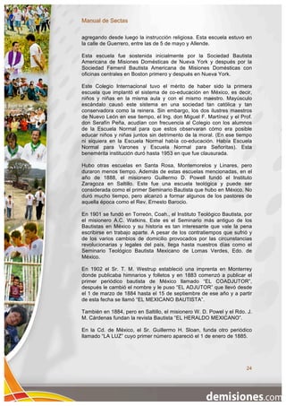 Manual de Sectas

agregando desde luego la instrucción religiosa. Esta escuela estuvo en
la calle de Guerrero, entre las de 5 de mayo y Allende.

Esta escuela fue sostenida inicialmente por la Sociedad Bautista
Americana de Misiones Domésticas de Nueva York y después por la
Sociedad Femenil Bautista Americana de Misiones Domésticas con
oficinas centrales en Boston primero y después en Nueva York.

Este Colegio Internacional tuvo el mérito de haber sido la primera
escuela que implantó el sistema de co-educación en México, es decir,
niños y niñas en la misma aula y con el mismo maestro. Mayúsculo
escándalo causó este sistema en una sociedad tan católica y tan
conservadora como la reinera. Sin embargo, los dos ilustres maestros
de Nuevo León en ese tiempo, el Ing. don Miguel F. Martínez y el Prof.
don Serafín Peña, acudían con frecuencia al Colegio con los alumnos
de la Escuela Normal para que estos observaran cómo era posible
educar niños y niñas juntos sin detrimento de la moral. (En ese tiempo
ni siquiera en la Escuela Normal había co-educación. Había Escuela
Normal para Varones y Escuela Normal para Señoritas). Esta
benemérita institución duró hasta 1953 en que fue clausurada.

Hubo otras escuelas en Santa Rosa, Montemorelos y Linares, pero
duraron menos tiempo. Además de estas escuelas mencionadas, en el
año de 1888, el misionero Guillermo D. Powell fundó el Instituto
Zaragoza en Saltillo. Este fue una escuela teológica y puede ser
considerada como el primer Seminario Bautista que hubo en México. No
duró mucho tiempo, pero alcanzó a formar algunos de los pastores de
aquella época como el Rev. Ernesto Barocio.

En 1901 se fundó en Torreón, Coah., el Instituto Teológico Bautista, por
el misionero A.C. Watkins. Este es el Seminario más antiguo de los
Bautistas en México y su historia es tan interesante que vale la pena
escribirse en trabajo aparte. A pesar de los contratiempos que sufrió y
de los varios cambios de domicilio provocados por las circunstancias
revolucionarias y legales del país, llega hasta nuestros días como el
Seminario Teológico Bautista Mexicano de Lomas Verdes, Edo. de
México.

En 1902 el Sr. T. M. Westrup estableció una imprenta en Monterrey
donde publicaba himnarios y folletos y en 1883 comenzó a publicar el
primer periódico bautista de México llamado “EL COADJUTOR”,
después le cambió el nombre y le puso “EL ADJUTOR” que llevó desde
el 1 de marzo de 1884 hasta el 15 de septiembre de ese año y a partir
de esta fecha se llamó “EL MEXICANO BAUTISTA”.

También en 1884, pero en Saltillo, el misionero W. D. Powel y el Rdo. J.
M. Cárdenas fundan la revista Bautista “EL HERALDO MEXICANO”.

En la Cd. de México, el Sr. Guillermo H. Sloan, funda otro periódico
llamado “LA LUZ” cuyo primer número apareció el 1 de enero de 1885.




                                                                     24
 