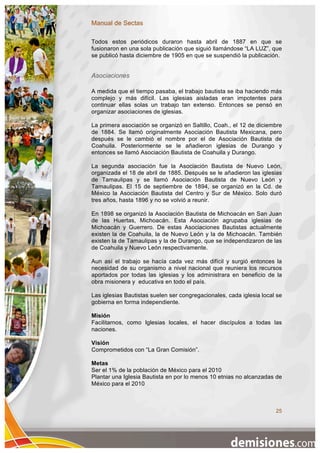 Manual de Sectas

Todos estos periódicos duraron hasta abril de 1887 en que se
fusionaron en una sola publicación que siguió llamándose “LA LUZ”, que
se publicó hasta diciembre de 1905 en que se suspendió la publicación.


Asociaciones

A medida que el tiempo pasaba, el trabajo bautista se iba haciendo más
complejo y más difícil. Las iglesias aisladas eran impotentes para
continuar ellas solas un trabajo tan extenso. Entonces se pensó en
organizar asociaciones de iglesias.

La primera asociación se organizó en Saltillo, Coah., el 12 de diciembre
de 1884. Se llamó originalmente Asociación Bautista Mexicana, pero
después se le cambió el nombre por el de Asociación Bautista de
Coahuila. Posteriormente se le añadieron iglesias de Durango y
entonces se llamó Asociación Bautista de Coahuila y Durango.

La segunda asociación fue la Asociación Bautista de Nuevo León,
organizada el 18 de abril de 1885. Después se le añadieron las iglesias
de Tamaulipas y se llamó Asociación Bautista de Nuevo León y
Tamaulipas. El 15 de septiembre de 1894, se organizó en la Cd. de
México la Asociación Bautista del Centro y Sur de México. Solo duró
tres años, hasta 1896 y no se volvió a reunir.

En 1898 se organizó la Asociación Bautista de Michoacán en San Juan
de las Huertas, Michoacán. Esta Asociación agrupaba iglesias de
Michoacán y Guerrero. De estas Asociaciones Bautistas actualmente
existen la de Coahuila, la de Nuevo León y la de Michoacán. También
existen la de Tamaulipas y la de Durango, que se independizaron de las
de Coahuila y Nuevo León respectivamente.

Aun así el trabajo se hacía cada vez más difícil y surgió entonces la
necesidad de su organismo a nivel nacional que reuniera los recursos
aportados por todas las iglesias y los administrara en beneficio de la
obra misionera y educativa en todo el país.

Las iglesias Bautistas suelen ser congregacionales, cada iglesia local se
gobierna en forma independiente.

Misión
Facilitarnos, como Iglesias locales, el hacer discípulos a todas las
naciones.

Visión
Comprometidos con “La Gran Comisión”.

Metas
Ser el 1% de la población de México para el 2010
Plantar una Iglesia Bautista en por lo menos 10 etnias no alcanzadas de
México para el 2010



                                                                      25
 