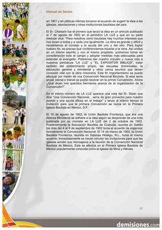 Manual de Sectas

en 1901 y en pláticas intimas tomaron el acuerdo de sugerir la idea a las
iglesias, asociaciones y otras instituciones bautistas del país.

El Sr. Chastaín fue el primero que lanzó la idea en un artículo publicado
el 7 de agosto de 1902 en el periódico LA LUZ y que en su parte
medular dice: “Para nosotros como bautistas hay muchos intereses que
nos tocan a todos y a cada uno igualmente. La obra es grande y difícil y
necesitamos el consejo y la ayuda del uno y del otro. Para lograr
nuestro fin, es preciso que conferenciemos tocante a la obra. Así unidos
en un mismo espíritu y con el mismo propósito, podremos tomar en
consideración todo el campo y adoptar medidas más adecuadas para
extender el evangelio. Podremos dar nuestro impulso y nueva vida a
nuestros periódicos “LA LUZ” y “EL EXPOSITOR BIBLICO”, tratar
también del sostenimiento propio, las escuelas dominicales, la
educación general y ministerial y otros varios asuntos que tienen
conexión vital con la obra misionera. Este fin importantísimo se puede
efectuar por medio de una Convención Nacional Bautista. Si esta sería
anual, bienal o trienal se podrá resolver en la primer Convención. Ahora
¿Qué dicen mis queridos hermanos acerca de la organización de la
Convención?”.

En el mismo número de LA LUZ aparece una nota del Sr. Sloan que
dice “Una Convención Nacional... sería de gran provecho para nuestro
pueblo y una ayuda eficaz en el trabajo” y lanza al mismo tiempo la
invitación para que la primera Convención se reúna en la Primera
Iglesia Bautista en México, D.F.

El 15 de agosto de 1902, la Unión Bautista Fronteriza, que era una
Alianza Ministerial se adhiere a la idea según se desprende de una nota
publicada por su cronista en LA LUZ del 2 de octubre de 1902.
Posteriormente la Asociación Bautista de Coahuila, reunida en Saltillo
los días del 4 al 6 de septiembre de 1902 toma el acuerdo de organizar
formalmente la Convención Nacional. El 14 de marzo de 1903, la Unión
Bautista Fronteriza, reunida en Sabinas Hidalgo, N.L., toma el mismo
acuerdo. Inmediatamente se hacen circular las invitaciones para que las
iglesias envíen sus mensajeros a la reunión de la Convención Nacional
Bautista de México. Esta se efectúa en la Primera Iglesia Bautista de
México popularmente conocida como la Iglesia de Mina y Héroes.




                                                                      27
 