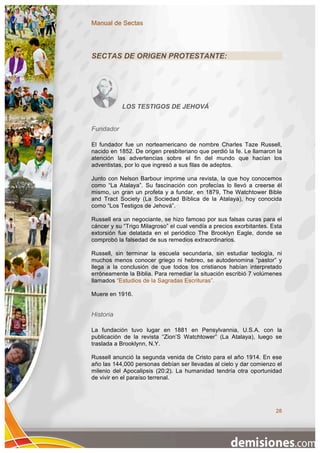 Manual de Sectas




SECTAS DE ORIGEN PROTESTANTE:




           LOS TESTIGOS DE JEHOVÁ


Fundador

El fundador fue un norteamericano de nombre Charles Taze Russell,
nacido en 1852. De origen presbiteriano que perdió la fe. Le llamaron la
atención las advertencias sobre el fin del mundo que hacían los
adventistas, por lo que ingresó a sus filas de adeptos.

Junto con Nelson Barbour imprime una revista, la que hoy conocemos
como “La Atalaya”. Su fascinación con profecías lo llevó a creerse él
mismo, un gran un profeta y a fundar, en 1879, The Watchtower Bible
and Tract Society (La Sociedad Bíblica de la Atalaya), hoy conocida
como “Los Testigos de Jehová”.

Russell era un negociante, se hizo famoso por sus falsas curas para el
cáncer y su “Trigo Milagroso” el cual vendía a precios exorbitantes. Esta
extorsión fue delatada en el periódico The Brooklyn Eagle, donde se
comprobó la falsedad de sus remedios extraordinarios.

Russell, sin terminar la escuela secundaria, sin estudiar teología, ni
muchos menos conocer griego ni hebreo, se autodenomina “pastor” y
llega a la conclusión de que todos los cristianos habían interpretado
erróneamente la Biblia. Para remediar la situación escribió 7 volúmenes
llamados “Estudios de la Sagradas Escrituras”.

Muere en 1916.


Historia

La fundación tuvo lugar en 1881 en Pensylvannia, U.S.A. con la
publicación de la revista “Zion’S Watchtower” (La Atalaya), luego se
traslada a Brooklynn, N.Y.

Russell anunció la segunda venida de Cristo para el año 1914. En ese
año las 144,000 personas debían ser llevadas al cielo y dar comienzo el
milenio del Apocalipsis (20:2). La humanidad tendría otra oportunidad
de vivir en el paraíso terrenal.




                                                                      28
 
