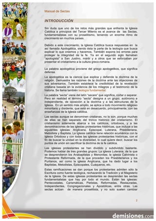 Manual de Sectas


INTRODUCCIÓN
Sin duda que uno de los retos más grandes que enfrenta la Iglesia
Católica a principios del Tercer Milenio es el avance de las Sectas,
fundamentalistas con su proselitismo, teniendo un enorme ritmo de
crecimiento en muchos países.

Debido a este crecimiento, la Iglesia Católica busca respuestas en la
así llamada Apologética, siendo ésta la parte de la teología que busca
explicar lo que creemos y hacemos. También expone los errores para
proteger la integridad de la fe. Ya en el segundo siglo llamaban
“apologista” a San Justino, mártir y a otros que se esforzaban por
presentar el cristianismo a la cultura greco-romana.

La palabra apologética proviene del griego apologetikos, que significa
defensa.
La apologética es la ciencia que explica y defiende la doctrina de la
religión. Demuestra las razones de la doctrina ante las objeciones de
sus adversarios. También establece la credibilidad de la revelación
cristiana basada en la evidencia de los milagros y el testimonio de la
historia. Se llama también teología fundamental.
La palabra “secta” viene del latín “secare” que significa, cortar o separar.
Pero en realidad el término “secta” designa a un grupo, autónomo e
independiente, de oposición a la doctrina y a las estructuras de la
Iglesia. En un sentido más amplio, se aplica a todo movimiento religioso
minoritario y disidente, que está en desacuerdo, principalmente, con las
enseñanzas de la Iglesia católica.
Las sectas aunque se denominen cristianas, no lo son, porque muchas
de ellas se han separado del tronco histórico del cristianismo. El
cristianismo solamente abarca a los católicos, ortodoxos, y a las
denominaciones de las iglesias protestantes históricas, que incluye a las
siguientes iglesias: Anglicana, Episcopal, Luterana, Presbiteriana,
Metodista y Baptista. La Iglesia católica tiene relación ecuménica con la
Iglesia Ortodoxa y con todas las iglesias protestantes históricas, con el
fin de buscar la unidad en la diversidad, lo cual quiere decir, buscar los
puntos de unión sin sacrificar la doctrina de la fe católica.
Las iglesias protestantes se han dividido y subdividido bastante.
Podemos hablar de tres grandes grupos: La iglesia Luterana, de la que
se desprendieron los Anabaptistas y Menonitas; la iglesia Calvinista o
Protestante Reformada, de la que proceden los Presbiterianos y los
Puritanos, así como la iglesia Anglicana, que ha dado lugar a los
Baptistas, Metodistas, Episcopales, Cuáqueros, etc.
Estas ramificaciones se dan porque los protestantes admiten sólo la
Escritura como fuente teológica, rechazando la Tradición y el Magisterio
de la Iglesia. De estas iglesias protestantes se desprenden las sectas
fundamentalistas que hay por todo el mundo. Están las iglesias:
Pentecostales, Carismáticas, Pietistas, Reformadas, Restauradas,
Independientes, Congregacionales y Apostólicas, entre otras. Las
sectas actúan de manera proselitista, y no solo suelen cambiar


                                                                          2
 