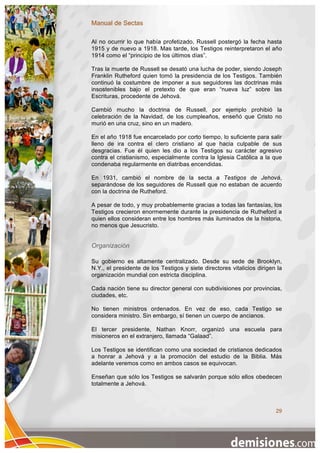 Manual de Sectas

Al no ocurrir lo que había profetizado, Russell postergó la fecha hasta
1915 y de nuevo a 1918. Mas tarde, los Testigos reinterpretaron el año
1914 como el “principio de los últimos días”.

Tras la muerte de Russell se desató una lucha de poder, siendo Joseph
Franklin Rutheford quien tomó la presidencia de los Testigos. También
continuó la costumbre de imponer a sus seguidores las doctrinas más
insostenibles bajo el pretexto de que eran “nueva luz” sobre las
Escrituras, procedente de Jehová.

Cambió mucho la doctrina de Russell, por ejemplo prohibió la
celebración de la Navidad, de los cumpleaños, enseñó que Cristo no
murió en una cruz, sino en un madero.

En el año 1918 fue encarcelado por corto tiempo, lo suficiente para salir
lleno de ira contra el clero cristiano al que hacia culpable de sus
desgracias. Fue él quien les dio a los Testigos su carácter agresivo
contra el cristianismo, especialmente contra la Iglesia Católica a la que
condenaba regularmente en diatribas encendidas.

En 1931, cambió el nombre de la secta a Testigos de Jehová,
separándose de los seguidores de Russell que no estaban de acuerdo
con la doctrina de Rutheford.

A pesar de todo, y muy probablemente gracias a todas las fantasías, los
Testigos crecieron enormemente durante la presidencia de Rutheford a
quien ellos consideran entre los hombres más iluminados de la historia,
no menos que Jesucristo.


Organización

Su gobierno es altamente centralizado. Desde su sede de Brooklyn,
N.Y., el presidente de los Testigos y siete directores vitalicios dirigen la
organización mundial con estricta disciplina.

Cada nación tiene su director general con subdivisiones por provincias,
ciudades, etc.

No tienen ministros ordenados. En vez de eso, cada Testigo se
considera ministro. Sin embargo, sí tienen un cuerpo de ancianos.

El tercer presidente, Nathan Knorr, organizó una escuela para
misioneros en el extranjero, llamada “Galaad”.

Los Testigos se identifican como una sociedad de cristianos dedicados
a honrar a Jehová y a la promoción del estudio de la Biblia. Más
adelante veremos como en ambos casos se equivocan.

Enseñan que sólo los Testigos se salvarán porque sólo ellos obedecen
totalmente a Jehová.



                                                                         29
 