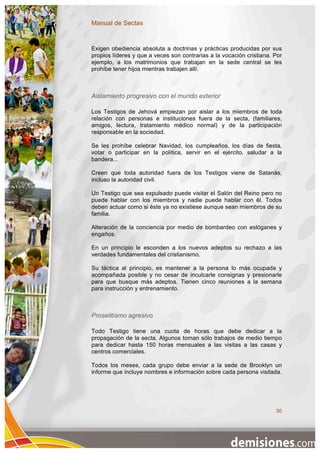 Manual de Sectas


Exigen obediencia absoluta a doctrinas y prácticas producidas por sus
propios líderes y que a veces son contrarias a la vocación cristiana. Por
ejemplo, a los matrimonios que trabajan en la sede central se les
prohíbe tener hijos mientras trabajen allí.



Aislamiento progresivo con el mundo exterior

Los Testigos de Jehová empiezan por aislar a los miembros de toda
relación con personas e instituciones fuera de la secta, (familiares,
amigos, lectura, tratamiento médico normal) y de la participación
responsable en la sociedad.

Se les prohíbe celebrar Navidad, los cumpleaños, los días de fiesta,
votar o participar en la política, servir en el ejército, saludar a la
bandera...

Creen que toda autoridad fuera de los Testigos viene de Satanás,
incluso la autoridad civil.

Un Testigo que sea expulsado puede visitar el Salón del Reino pero no
puede hablar con los miembros y nadie puede hablar con él. Todos
deben actuar como si éste ya no existiese aunque sean miembros de su
familia.

Alteración de la conciencia por medio de bombardeo con eslóganes y
engaños.

En un principio le esconden a los nuevos adeptos su rechazo a las
verdades fundamentales del cristianismo.

Su táctica al principio, es mantener a la persona lo más ocupada y
acompañada posible y no cesar de inculcarle consignas y presionarle
para que busque más adeptos. Tienen cinco reuniones a la semana
para instrucción y entrenamiento.



Proselitismo agresivo

Todo Testigo tiene una cuota de horas que debe dedicar a la
propagación de la secta. Algunos toman sólo trabajos de medio tiempo
para dedicar hasta 150 horas mensuales a las visitas a las casas y
centros comerciales.

Todos los meses, cada grupo debe enviar a la sede de Brooklyn un
informe que incluye nombres e información sobre cada persona visitada.




                                                                      30
 