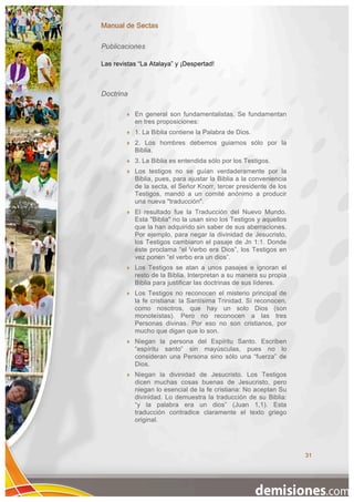 Manual de Sectas

Publicaciones

Las revistas “La Atalaya” y ¡Despertad!



Doctrina

           En general son fundamentalistas. Se fundamentan
            en tres proposiciones:
           1. La Biblia contiene la Palabra de Dios.
           2. Los hombres debemos guiarnos sólo por la
            Biblia.
           3. La Biblia es entendida sólo por los Testigos.
           Los testigos no se guían verdaderamente por la
            Biblia, pues, para ajustar la Biblia a la conveniencia
            de la secta, el Señor Knorr, tercer presidente de los
            Testigos, mandó a un comité anónimo a producir
            una nueva "traducción".
           El resultado fue la Traducción del Nuevo Mundo.
            Esta "Biblia" no la usan sino los Testigos y aquellos
            que la han adquirido sin saber de sus aberraciones.
            Por ejemplo, para negar la divinidad de Jesucristo,
            los Testigos cambiaron el pasaje de Jn 1:1. Donde
            éste proclama “el Verbo era Dios”, los Testigos en
            vez ponen “el verbo era un dios”.
           Los Testigos se atan a unos pasajes e ignoran el
            resto de la Biblia. Interpretan a su manera su propia
            Biblia para justificar las doctrinas de sus líderes.
           Los Testigos no reconocen el misterio principal de
            la fe cristiana: la Santísima Trinidad. Sí reconocen,
            como nosotros, que hay un solo Dios (son
            monoteístas). Pero no reconocen a las tres
            Personas divinas. Por eso no son cristianos, por
            mucho que digan que lo son.
           Niegan la persona del Espíritu Santo. Escriben
            “espíritu santo” sin mayúsculas, pues no lo
            consideran una Persona sino sólo una “fuerza” de
            Dios.
           Niegan la divinidad de Jesucristo. Los Testigos
            dicen muchas cosas buenas de Jesucristo, pero
            niegan lo esencial de la fe cristiana: No aceptan Su
            divinidad. Lo demuestra la traducción de su Biblia:
            “y la palabra era un dios” (Juan 1,1). Esta
            traducción contradice claramente el texto griego
            original.




                                                                     31
 