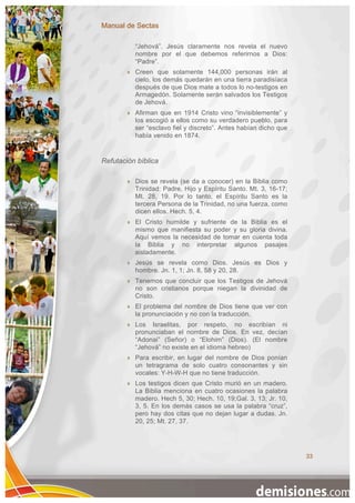 Manual de Sectas

            “Jehová”. Jesús claramente nos revela el nuevo
            nombre por el que debemos referirnos a Dios:
            “Padre”.
           Creen que solamente 144,000 personas irán al
            cielo, los demás quedarán en una tierra paradisíaca
            después de que Dios mate a todos lo no-testigos en
            Armagedón. Solamente serán salvados los Testigos
            de Jehová.
           Afirman que en 1914 Cristo vino “invisiblemente” y
            los escogió a ellos como su verdadero pueblo, para
            ser “esclavo fiel y discreto”. Antes habían dicho que
            había venido en 1874.


Refutación bíblica

           Dios se revela (se da a conocer) en la Biblia como
            Trinidad: Padre, Hijo y Espíritu Santo. Mt. 3, 16-17;
            Mt. 28, 19. Por lo tanto, el Espíritu Santo es la
            tercera Persona de la Trinidad, no una fuerza, como
            dicen ellos. Hech. 5, 4.
           El Cristo humilde y sufriente de la Biblia es el
            mismo que manifiesta su poder y su gloria divina.
            Aquí vemos la necesidad de tomar en cuenta toda
            la Biblia y no interpretar algunos pasajes
            aisladamente.
           Jesús se revela como Dios. Jesús es Dios y
            hombre. Jn. 1, 1; Jn. 8, 58 y 20, 28.
           Tenemos que concluir que los Testigos de Jehová
            no son cristianos porque niegan la divinidad de
            Cristo.
           El problema del nombre de Dios tiene que ver con
            la pronunciación y no con la traducción.
           Los Israelitas, por respeto, no escribían ni
            pronunciaban el nombre de Dios. En vez, decían
            “Adonai” (Señor) o “Elohim” (Dios). (El nombre
            “Jehová” no existe en el idioma hebreo)
           Para escribir, en lugar del nombre de Dios ponían
            un tetragrama de solo cuatro consonantes y sin
            vocales: Y-H-W-H que no tiene traducción.
           Los testigos dicen que Cristo murió en un madero.
            La Biblia menciona en cuatro ocasiones la palabra
            madero. Hech 5, 30; Hech. 10, 19;Gal. 3, 13; Jr. 10,
            3, 5. En los demás casos se usa la palabra “cruz”,
            pero hay dos citas que no dejan lugar a dudas. Jn.
            20, 25; Mt. 27, 37.




                                                                    33
 