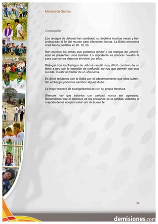 Manual de Sectas




Conclusión

Los testigos de Jehová han cambiado su doctrina muchas veces y han
profetizado el fin del mundo para diferentes fechas. La Biblia menciona
a los falsos profetas en Dt. 18, 20.

Son muchos los temas que podemos refutar a los testigos de Jehová,
aquí se presentan unos cuantos. Lo importante es conocer nuestra fe
para que no nos dejemos envolver por ellos.

Dialogar con los Testigos de Jehová resulta muy difícil, cambian de un
tema a otro con la intención de confundir, no hay que permitir que esto
suceda, insistir en hablar de un sólo tema.

Es difícil refutarles con la Biblia por el adoctrinamiento que ellos sufren.
Sin embargo, podemos sembrar alguna duda.

La mejor manera de evangelizarlos es con su propia literatura.

Siempre hay que tratarlos con caridad, nunca ser agresivos.
Recordemos que el distintivo de los cristianos es la caridad. Además la
mayoría de los adeptos están ahí de buena fe.




                                                                         34
 